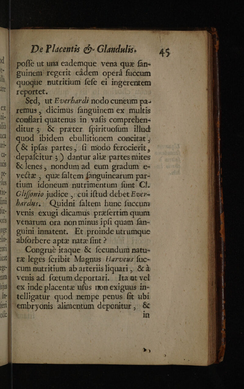 poffe ut una eademque. vena quz fàn- guirem' regerit càdem operá fuccum quoque nutritium fefe ei ingerentem reportct. Sed, ut Everbardi nodo cuneum pa remus , dicimus fanguinem ex multis | econfiaari quatenus in vafis comprehen- | ditur 5. &amp; prater. fpirituofum | illud. (&amp; ipías partes, fi modo ferccierit, depaícitur 5) dantur aliz partes mites &amp; lenes, nondum ad eum gradum e- '| vecta , quz faltem fanguinearum par- | bardus,:. Quidni faltem hunc fuccum | venarum ora non minus ipfi quam fan- | guini inmatent. Et proinde utrumque | abforbere aptz natz fint ? | . Congrué itaque &amp; fecundum natu- re leges fcribit Magnus Harveus iuc- | venis ad foetum deportari. | Ita at vel ex inde placenta ufus mn exiguus in- 4 telligatur quod nempe penus fit ubi | embryonis alimentum deponitur , &amp; | in ] 45 os Bened Bt oho tte  Dis RES Lie reina nme -—— — € dE Rl ete Rte p «ew SidESpiru vhs — NGA T on ott tnn