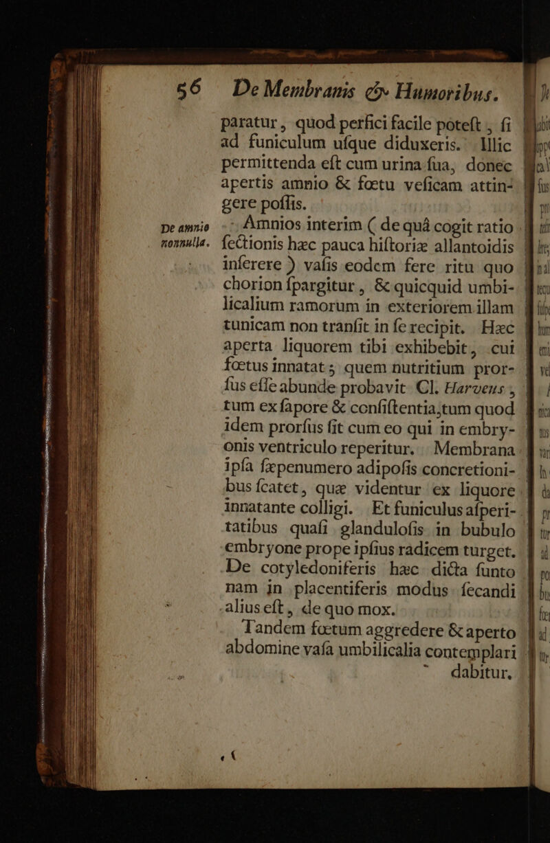 my *»- Mag Dni qois qugexasgssu cetur esee ose ErsENSeiDU aigu UG RERENRETIN EWATMUR, NAT iecit ry P RCVZA m Ute , — De aminio nonnulla. paratur , quod perfici facile poteft , fi ad funiculum ufque diduxeris. lllic apertis amnio &amp; foetu veficam attin- gere poflis. fectionis hzc pauca hiftoriz allantoidis inferere ) vafis eodem fere ritu quo chorion fpargitur , &amp; quicquid umbi- licalium ramorum ín exteriorem illam aperta liquorem tibi exhibebit, .cui foetus innatat 5 quem nutritium pror- tum ex fapore &amp; confiftentiajtum quod embryone prope ipfius radicem turget. De cotyledoniferis hac. dicta funto nam jn placentiferis modus. fecandi Tandem foctum aggredere &amp; aperto dabitur.