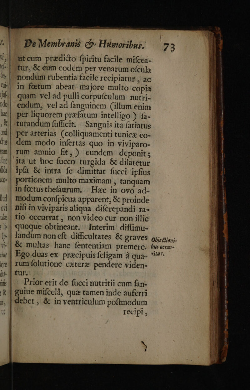 utcum przdido fpiritu facile miícea- tur, &amp; cum eodem per venarum ofcula nondum rubentia facile recipiatur , ac in foetum abeat majore multo copia quam velad pulli corpufculum nutri- endum, velad fanguinem (illum enim per arterias (colliquamenti tunicz eo- dem modo infertas quo in viviparo- . P . rum amnio fit, ) eundem deponit; ipfa &amp; intra fe dimittat fucci ipfius portionem multo maximam , tanquam ! modum confpicua apparent, &amp; proinde tio occurrat , non video cur non illic quoque obtineant. Interim diffimu- landum non eft difficultates &amp; graves Obje Biioni- &amp; multas hanc fententiam premere. bus eccu:- u Prior erit de fücci nutritii cum fan- recipi , I aodiaios ——-— —  , Wa C ppt ren Ira : REFER emis FA MIÉKTI Üe gnata Sto