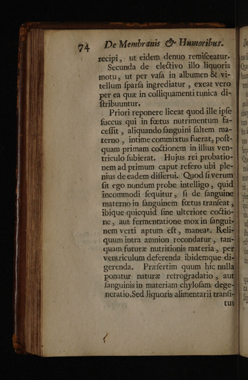 recipi, ut eidem denuo remifceatur. Secanda de eledivo illo liquoris motu, ut per vafa in albumen &amp; vi- | tellum fparfa ingrediatur , exeat vero | per ea qua in colliquamenti tunica. di- | ftribuuntur. Priori reponere liceat quod ille ipfe Jj; fuccus qui in foetus nutrimentum fa- | ceífit , aliquando fanguini faltem ma- ] terno , intime commixtus fuerat; poft- | quam primam coctionem in illius ven- | triculo fubierat. . Hujus rei probatio- | nem ad primum caput refero ubi ple-.] nius de eadem differui.. Quod fiverum;| fit ego nondum probe. intelligo , quid] incommodi fcquitur ;.. fi. de. fanguine) . maternoin fanguinem: foetus tranfeat ,.| ibique quicquid fine ulteriore coctio-|| ne, aut fermentatione mox in fangute ! nem verti aptum: eft, maneat; Relie quum intra amnion. recondatur ,: tan! quam future nutritionis materia, per] ventriculum deferenda ibidemque di4 eerenda. Prafertim quum hic nullaj ponatur natura rctrogradatio , auté languinisin materiam chylofam: dege- neratio.Sed liquoris alimentarii tranfi-d Cus AANESWINO SEDIPS Gu iria Mon siete ree. engan, m vac RMSSINT GSRENENR rares eu aes scar