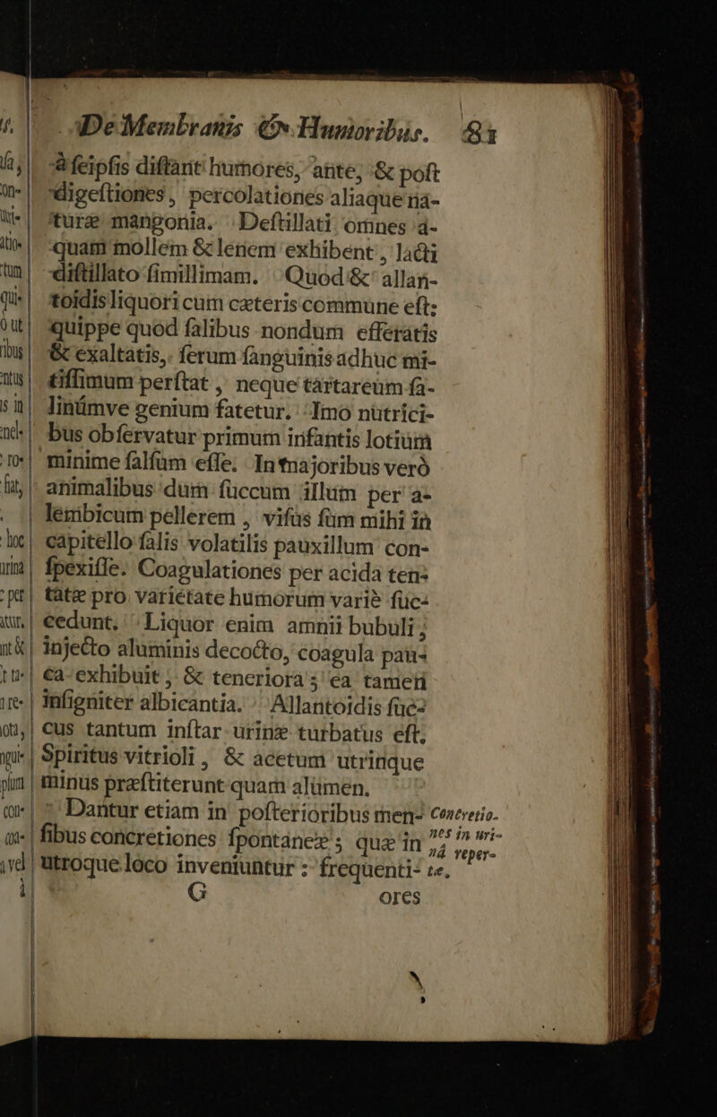 | rH Toc | jr * ptt | itur, | i&amp; | tts | 1e ota, | qu plum (Ol ! | i| &amp; feipfis diffant humores, ante; &amp; poft digeftiones, percolationes aliaque ria- ture manponia. ^ Deftillati, omnes 4- quam mollem &amp; lerem exhibent , la&amp;ti «iftillato fimillimam. Quod &amp;'allan- toidisliquori cum ceteris commune eft: quippe qued falibus nondum efferátis &amp; exaltatis,. ferum fanguinis adhuc mi- tiffimum perftat ,' neque tartareüm fa- linümve genium fatetur. ': Imo nütrici- bus obfervatur primum irifantis lotium animalibus dura füccum illum per a- lenibicum pellerem ,' vifüs füm mihi in capitello falis volatilis pauxillum' con- fpexifle. Coagulationes per acida ten: tàt&amp; pro variétate humorum vari? füc- cedunt. ^Liquor enim amnii bubuli ; injedo aluminis decocto, coagula pati €a-exhibuit ;, &amp; teneriora 5 ea tameti infieniter albicantia. ^ Allantoidis füe- cus tantum inftar. urinz turbatus eft, Spiritus vitrioli, &amp; acetum utrinque minus praftiterunt quam alümen. G OIes — - E ET ER E EE m s TL - M —«À -— X pe BÉ DS S ——— Dd - , ,  Bowen ,  n n e E edidit ror — as €————Á——— € M TR E er Em CEU I rm E E EE RE RACE -— HM * — ————— A vw. dac ; : ——X ————— A — ————— n  — —— A Eme EL Xa Seg Tdi trí RBS x tr