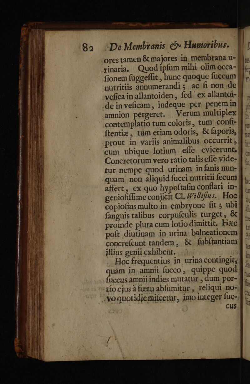 SUR Fisipuesmukamemsc quint cedere rinaria, Quod ipfum mihi. olim occa-| fionem fuggeffit , hunc quoque fuccum] nutritiis ànnumerandi 5. ac fi non de] ] amnion pergeret. | Verum multiplex. contemplatio tum coloris, tum confi-| ítentiz, tum etiam odoris, &amp; faporis, | prout in variis animalibus occurrit ;| eum ubique lotium efle. evicerunt.| | Concretorum vero ratio talis efle vide- | 1 1 tur nempe quod urinam in fanis nun- | quam. non aliquid fucci nutritii fecum! affert, ex quo hypoftafin conflari in-| 2eniofiffime conjicit Cl. IWillifius.. Hoc | copiofius multo in embryone fit 5 ubi] fanguis talibus corpuículis turget, &amp;| proinde plura cum lotio dimittit. Fic | poft diutinam in urina: balneationem| concrefcunt tandem , &amp;. fubftantiam | illius genii exhibent. | Hoc frequentius in urina contingit; | quàm in amnii fucco ,. quippe quod cus.