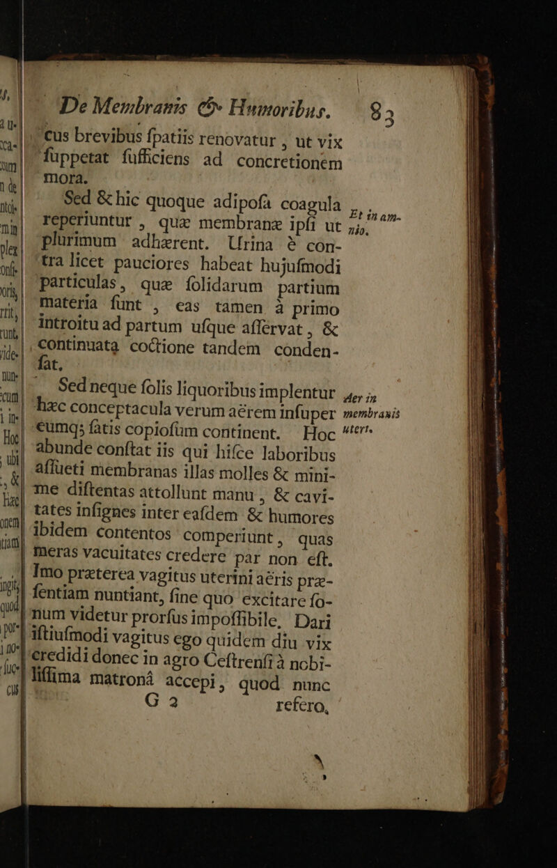 J, | De Mewbyahss C Huwmoribus. |. : introitu ad partum ufque afférvat , &amp; Ll] eus brevibus fpatiis renovatur , ut vix W fuppetat füffciens ad concretionem | aO mon. | w.| Sed &amp;hic quoque adipofa coagula ,,. | py| Teperiuntur , qua membran ipfi ut 5; | a plurimum adharent. rina $ con- | af] tra licet pauciores habeat hujufmodi 1 ,| Particulas, qua íolidarum partium i i materia fünt , eas tamen à primo | 1| 8 uni ; | 4,|, continuata coctione tandem conden- | Jide ORPENMM, |] iN —. Sedneque folis liquoribus implentur Rp d alc conceptacula verum aérem infüper membraais p,| *umqs fatis copiofüm continent. Hoc ^ *| abunde conftat iis qui hifce laboribus refero, b | affueti membranas illas molles &amp; mini- 1^| me diftentas attollunt manu , &amp; cavi-  tates Infignes inter eafdem. &amp; humores : '^! ibidem contentos comperiunt, quas meras vacuitates credere par non eft. I s . | Imo praterea vagitus uterini aeris prz- - I4! fentiam nuntiant, fine quo excitare fo- | Qui | num videtur prorfusimpoffibile, Dari | I| aftiufmodi vagitus ego quidem diu vix | /t'eredidi donec in agro Ceftrenfi à ncbi- 1 J^ iffa matroná accepi, quod nunc i | G 2 ; ) eU 3»