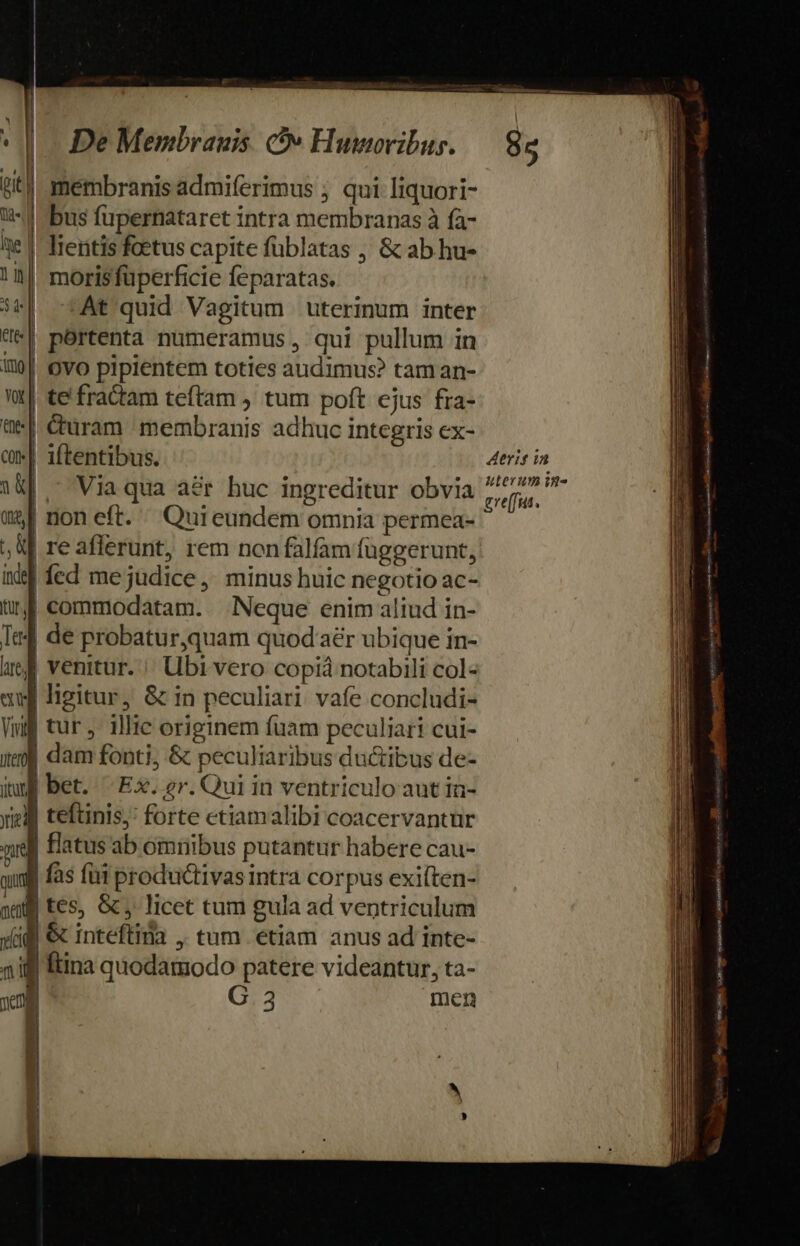 H H L] (rit |. k , | v. e. |. De Menbrauis. v Humoribus. : membranis admiferimus ; qui liquori- Wi Efe | morisfüperficie feparatas. At quid Vagitum uterinum inter | portenta numeramus , qui pullum in ! 1 ' 1 teftinis' forte etiamalibi coacervantur G.3 men EU 85 Aerit ia uterum im. gre(fus. Beats ae BÉ i pi 8 eoe Ult oque ipse s inpar - ros dg oq pts mi Aa