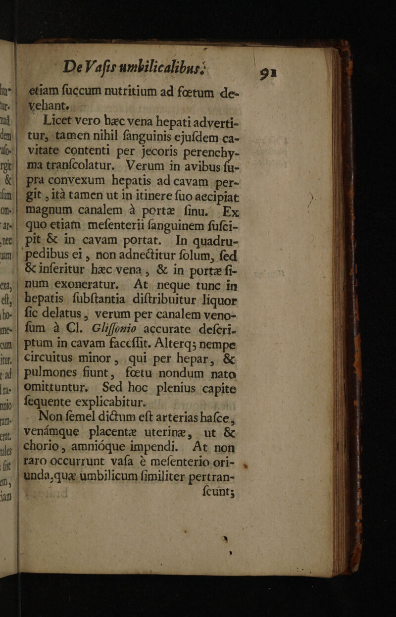 u*| etiam fuccum nutritium ad foetum de- m. | Vehant. td Licet vero hzc vena hepati adverti- im| tur, tamen nihil fanguinis ejuídem ca- («| vitate contenti per jecoris perenchy- mir| ma tranícolatur. Verum in avibus fu- &amp;| pra convexum hepatis ad cavam per- Ím| git ,ità tamen ut in itinere fuo aecipiat 0| magnum canalem à portz Íinu. Ex 4«| quo etiam mefenterii fanguinem füfci- we| pit.G in cavam portat. In quadru- uy | pedibus ei , non adnedtitur folum, fed - | &amp;inferitur hec vena , &amp; in porta fi- 4| num exoneratur. At neque tunc in di,| hepatis. fübftantia difiribuitur liquor Io. | fic delatus, verum per canalem veno- m«| fum à Cl. Glffozio accurate. deferi. am | ptum in cavam faceffit. Alterq; nempe im; | circuitus minor ,. qui per hepar, &amp; pulmones fiunt, foetu nondum nato omittuntur, Sed hoc plenius capite | fequente explicabitur. |. Non femel di&amp;um eft arterias haíce , venámque placente uterine, ut &amp; | chorio, amnióque impendi. At non d. aM Ícunts ———— oe EE IAZALI IAE NR rERENICRE t ——— Ca E — - SB tense v RAM i vri vo eot Rename amem css d M ——— zr — M M ———MÓ H.E —p : apte c AMS * Moe emi c OMM CURAE ae icd duidES esie vh ^ NA eSI Coe mites tnm E ems s