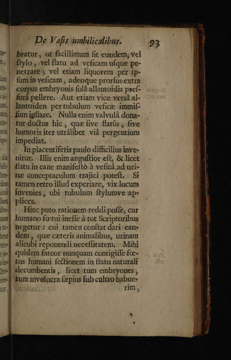 | jbratur, ut faàcillirium fit eundem, vel Mflylo vel flatu ad 'veficam ufque pe- nctraré 5 vel etiam liquorem per ip- füm in veficam ; adeoque proríüs extra corpus embryonis folà allantoidis preí- fürà pellere. . Aut etiam vice vers al- | Jantoiden. pertubulum vefice ammif- |-fumigflare, Nulla enim valvulá dona- turduüus hic, qua íive flatüs , five humoris iter utrálibet vià pergentium | impediat. | - Inplacentiferis paulo difficilius inve- 1| nitur. Illis enim anguftior eft, &amp; licet -| £latuin cane manifeító à veficá ad uri- | h2e conceptaculum trajici poteft. .. Si | tamenretro illud experiare, vix locum !| invenies, ubi tubulum ftylumve ap | plices. Hinc puto rationem reddi poffe, cur | humano foctui infe à tot Scriptoribus | hegetur: cui tamen conftat dari ean: | dem, que czteris animalibus, urinam | alicubi reponendi neceflfitatem..... Mihi | quidem fateor nunquam contigiffe fae» | tus. humani fectionem in ftatu naturali decumbentis .: licet;tum embryones ; J| um rivelucra £epius fub cultro habue- | | rim, T À 2i EE : Pot acd CR Ts eire EE Nm ES