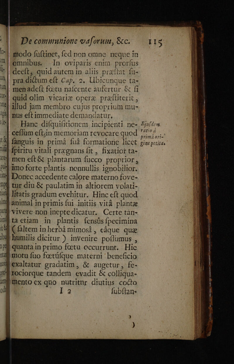 | ^| modo füftinet, fed non omne. neque in ; omnibus. In oviparis enim. prorfus I deeft; quid autem 1n aliis praítat. fu- - AA| pra dictum eft Cap. 2. libicunque ta- IM men adcft factu nafcente aufertur &amp; fi e| quid olim vicariz opere praftiterit , tl 3ud jam membro cujus proprium mu- 2 nus eftimmediate demandatur, 5l. Hanc di(quifitionem incipienti. ne- | ceflüm eft;in memoriam revocare quod !&amp;| fanguis in primá fuà formatione licet nifl fpiritu vitali przgnans fit , fixatior ta- V&amp; men eft &amp; plantarum fucco proprior, nil 3mo forte plantis nonnullis ignobilior. i Donec accedente calore materno fove- 9 tur diu &amp; paulatim in altiorem volati- iul litatis gradum evehitur. Hinc eft quod i34 animal in primis fui initiis vità plantae Wd vivere.non inepte dicatur. Certe tàn- IE ta etiam in plantis fensüs fpecimina 1$ Cfaltem inherbá mimosd, eáque qua iiM humilis dicitur) invenire poílümus , i M quanta in primo foetu occurrunt. Hic JU motu fuo foetüfque materni ' beneficio WM exaltatur gradatim, &amp; augetur, fe- y'Éxociorque tandem evadit &amp; colliqua- m mento cx qno nutritnr diutius cocto o l3 fubítan ! Equ[dem ratiod primi ori-' Ea E E E ni e au t M ite Em € : 3 — Ó— um M E UAIOSUCITSCOSÉCCEKS UO UA EERSCEBEETSS : - , ius ERR EE CREE —— —— — - - - ————— T p SES u——————ÁÁá— pdt Eg eitis Ae qe Sudkogsintyi 4. Mia iB cn inh teqetey rmt om omne ce