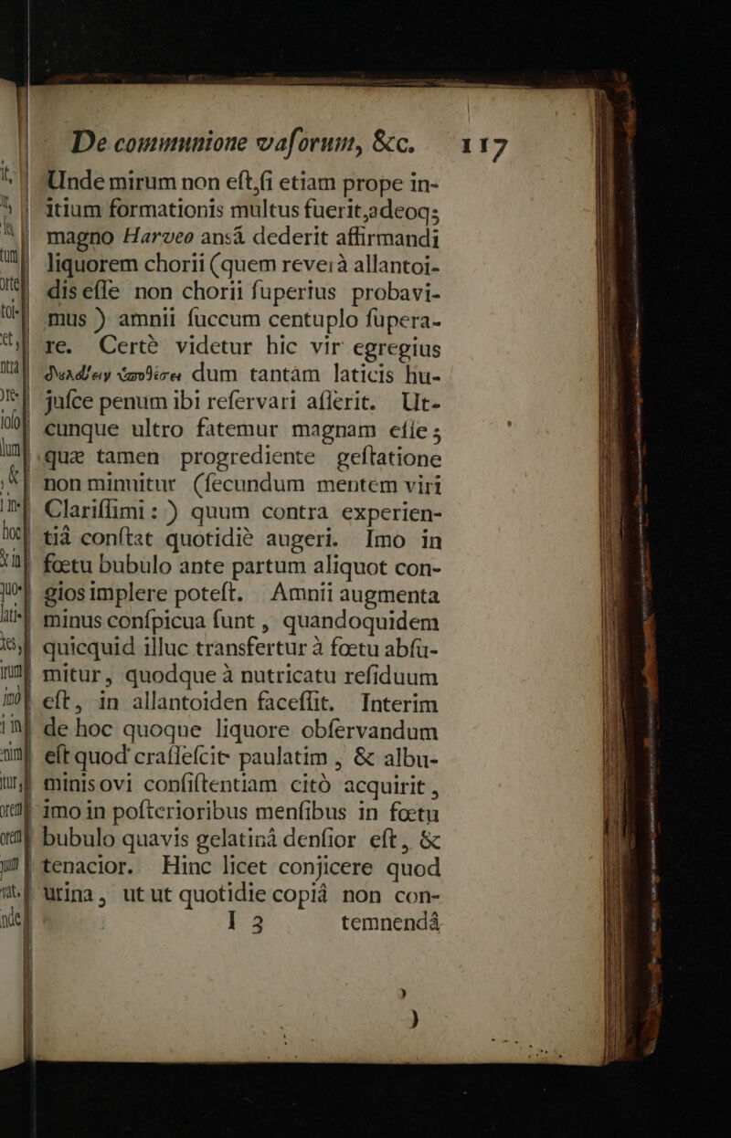 Unde mirum non efti etiam prope in- itium formationis multus fuerit,adeoqs magno Haroveo ansá dederit affirmandi liquorem chorii (quem reveià allantoi- diseí(le non chorii fuperius probavi- mus ) amnii fuccum centuplo füpera- | re. Cert? videtur hic vir egregius | dwadley vm9ire. dum tantàm laticis hu- juíce penum ibi refervari aflerit. Ut- | cunque ultro fatemur magnam cfíe ; ll.quae tamen progrediente geftatione ^| nonminuitur (fecundum mentem viri | Clariflimi : ) quum contra experien- *[ tià conftat quotidie augeri. Imo in | foetu bubulo ante partum aliquot con- | giosimplere poteft. | Amnii augmenta | minus confpicua funt ,, quandoquidem | quicquid illuc transfertur à foetu abfü- | mitur, quodque à nutricatu refiduum | de hoc quoque liquore obfervandum eít quod crafleícit paulatim , &amp; albu- | minisovi confiftentiam citó acquirit , | imo in pofterioribus menfibus in foetu ! bubulo quavis gelatiná denfior eft, &amp; |tenacior. Hinc licet conjicere quod | urina, utut quotidie copiá non con- | ] 3 temnendá emp atn mias ea n atre B ene elitm à » » ET x3 ndvh. — [vM Memeeniah i Don munetey tmn $ ye-- tns. x leni Vader Lad d