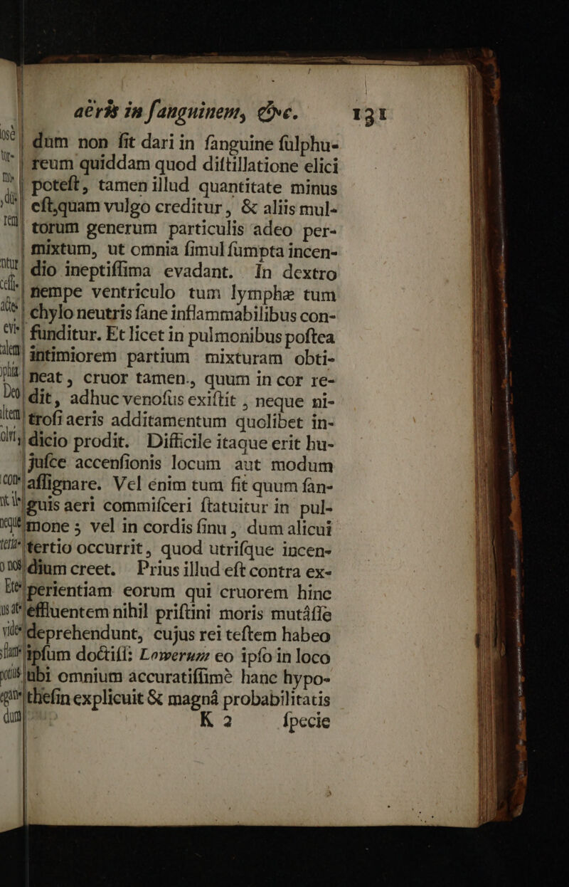 | | | | | eft.quam vulgo creditur, &amp; aliis mul- || torum generum particulis adeo per- | mixtum, ut omnia fimul fumpta incen- dio ineptiffima evadant. 1n dextro dde nempe ventriculo tum lympha tum ds chylo neutris fane inflammabilibus con- I^! funditur. Et licet in pulmonibus poftea i! intimiorem partium mixturam obti- IA neat, cruor tamen., quum in cor re- 09) dit, adhuc venofus exiftit , neque ni- I*1 trofi aeris additamentum quolibet in- df dicio prodit. Diffcile itaque erit hu- jjufce. accenfionis locum aut modum Uaffipnare. Vcl énim tum fit quum fàn- iIeeuis aeri commifceri ftatuicur in pul- WU mone 5 vel in cordis finu, dum alicui I*'tertig occurrit, quod utrifque incen- jWhdium creet. | Prius illud eft contra ex- U''perientiam eorum qui cruorem hinc iiéffluentem nihil prifini moris mutáffe vide ideprehendunt, cujus rei teftem habeo la apfum doctifí: Lemeruz: eo ipío in loco vis abi omnium accuratiffimó hanc hypo- queithefin explicuit &amp; magná probabilitatis Qum o K 2 Ípecie M poteft, tamen illud quantitate minus Ditür €» MC CONMNEUNCNETT ni iL vm iles eret mea 1 -  T  — Pn bone diti i Man à soc oa - nin