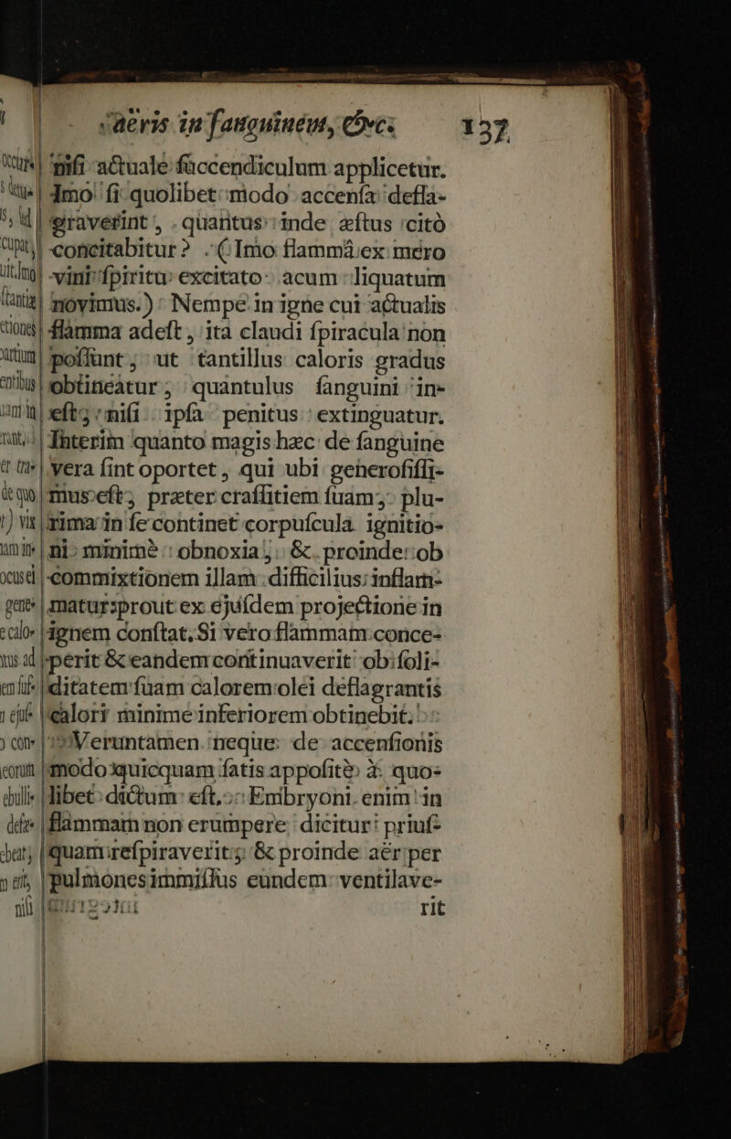 osa. ita Aue aia oe || o saeris in famouiuéut, oves xum ifi -a&amp;tuale faccendiculum applicetur. t| Imo. fi quolibet:;modo acceníz''defla- *; d | eiraverint ; . quantus':inde. ftus 'citó bi copeitabitur? (Imo flammá:ex mero itla] vigi» fpiritu: excitato - acum -liquatum atit] moyimus.) * Nempe. in igne cui actualis t0? Sfamma adeft , ita claudi fpiracula non Qum poffunt, 'ut tantillus caloris gradus ühsebüneátur; 'quántulus fanguini 'in- um eft ni(i. ipfa penitus: extinguatur. it! | fhterim quanto magis hec de fanguine 1 ('* || vera fint oportet , qui ubi generofiffi- &amp;qo|museft; prater craffitiem füam;- plu- |) vt |sima/in fe continet corpuícula. ignitio- imi» | ni» minime :: obnoxia j.: &amp;. proinde: ob xd |-commixtionem illam : difficilius: inflarn- gans | matursprout ex ejufdem projectione in «alo ignem conftat. S1 vero flammam:conce- 15 | perit &amp; eandem coritinuaverit' ob:foli- m ditatem'fuam calorem:olei deflagrantis 16i |'calory minime inferiorem obtinebit: ) ài |'3:Veruntamen. neque: de- accenfionis eit modo3quicquam fatis appofit&amp; X: quo: dul» Hibet: dà&amp;tum: eft, Emibryont. enim in dd | flammam non erumpere: dicitur: priuf- Jat; [quamirefpiraverit;; &amp; proinde aér;per 3 tft | pulmonesimmiffus eundem: ventilave- NT LSUTERSES TT rit * ] i l j | l M COPMANEDRNNm e BBNE ———— m E o E edes eudkottieit vis. AGERENT o tty nom »e- rs i ES URURR 1 Sas ddr egeo ao