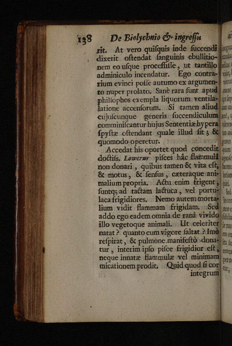 ot] 4 rit. At vero quifquis inde. fuccendi fi dixerit oftendat fanguinis ebullitio-gBonx nem eo ufque proceflifle , ut tantillofii adminiculo incendatur. Ego contra-] vis; rium evinci pofie autumo ex argumenesg yiii to nuper prolato. Sane rara funt apud] guit philíophos exempla liquorum: ventila-| jt latione accenforum. ...Si :tamen aliudiisu cujuícunque generis; füccendiculum] xe, comminiícantur hujus Sententia hy pera) ica fpyfta .oftendant; quale illud /fit 5 &amp; ai quomodo operetur. .:-: 101 tote Accedat his oportet quod concedit) un doGtifs. Loweras: pifces hác.flammulá) mof non-donari , quibus tamen &amp; vita eft; imm. &amp; motus, &amp; fenfus ;' ceteraque anie | iir malium propria. Actu.enim frigent| rji funtq;ad tacam lactuca; vel portus| i lacafrigidiores. . Nemo autemmortae| i lium vidit flammam frigidam. ::Sed| jy. addo ego eadem omnia ;de ran: vivido) (yj; illo vegetoque animali. . Ut celeriter |»; natat? quanto cum vigore faltat.? Imà) Ws refpirat , .&amp; pulmone.manifeftó»donas |: tur, interim ipfo pifce frigidior «eft 3| i... neque innatz flammulz vel minimam) , micationem prodit, . Quid quod fi cor) ;,, integrum , |