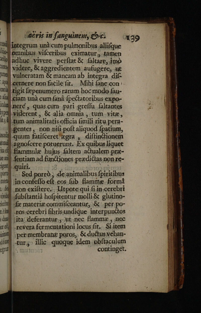 Coa iba ar ue Vo dec atum - ——— oT E — daeris in fanguinem, vc: d integrum unà:cum pulmonibus aliifque lomnibus vifceribus eximatur, tamen gadhuc vivere .perftat &amp; faltare, imo Y videre, &amp;caggredientem aufugere, ;ut te vulneratam &amp; mancam ab integra. dif- A9 cernere non facile fit. |. Mihi fane con : enti | tigit epenumero ranam hoc modo fau- ill ciam unà cum/faná fpectatoribus expo- tli neré , quas cum. pari greflu faltantes JMB.viderent, 8c alia omnia , tum vite, um t£um animalitatis officia fimili ritu pera- 1-gentes ,. non nifi poft aliquod fpatium, cst quum fatifceret'egra , diítindtionem iml aenofcere potuerunt. Ex quibus liquet iudi flammule hujus-faltem actualem pre- it fentiam ad funQtjones praedictas. non re- Ita. quiri. 53:4 ato» ri piti... Sed porró ; :de;ianimalibus fpiritibus Qoutil 1n. confeffo eft. eos füb flamme formá , 5€ non exiftere. ; LItpote qui fi in.cerebri ditt -fübftantià hofpitentur molli.&amp; glutino- ktitf -fze materi commifceantür, &amp; .per.po- till -ros:cerebri fibrisundique interpunctos »àui !ita' deferantur; ut;nec flamma , nec 04 revera fermentationi locus fit... Si item iM permembrane poros, &amp; du&amp;us vehan- iíe$ .tur;. illie quoque idem. obítaculam cgi | I continget. 139 SZ toe ooa gie Vaca ttt shiGEo sim YE. Aue PAIASBTT i emet rns