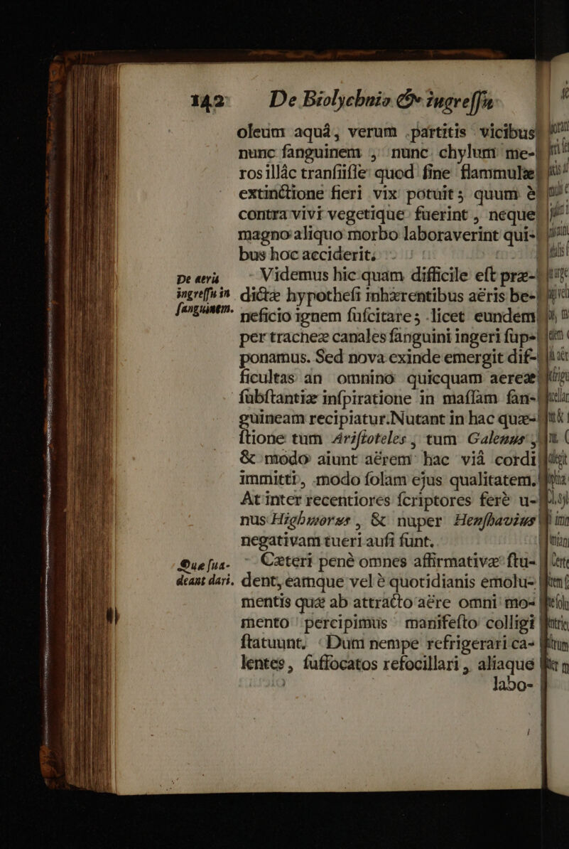 oleum aquá, verum .partitis vicibus] nunc fanguinem , nunc. chylum me-L f^ ros illác tranfiiffe: quod fine flammulaet i^ extincione fieri vix potuit quum &amp;f[' contra vivi vegetique- fuerint , neque |^ magno aliquo morbo laboraverint qui-L//? bus hocacciderit; - | Zl peera — 7 Videmus hic quam difficile eft prz-| qu ingreffui^. dite hypothefi inhxrentibus aeris be-1i c [a^gáMt- ee cio ionem füfcitares licet eundem ? per trachez canales fanguini ingeri fupe lien ponamus. Sed nova exinde emergit dif-L ficultas an omnino quicquam aereaetyu fübftantiz infpiratione in maffam fan- [jul guincam recipiatur.Nutant in hac quz- Jti [tione tum Zriffoteles , tum. Galezus jd ( &amp; modo aiunt a&amp;rem' hac vià cordi ji immittit, modo folam ejus qualitatem. fita At inter recentiores fcriptores feré u- 49 nus Higbworss, G nuper Henfbavius V i negativam tueri aufi funt. |: Lum Sue[u. ^ C&amp;teri pené omnes affirmative ftu- Jr deant dari. dent, eatmque vel é quotidianis emolu- Wtí mentis qua ab attratto aére omni: mo- [fii mento percipimus ^ manifefto colligi Wet ftatuunt, : Dum nempe refrigerari ca- Wr lentes, fuffocatos refocillari , aliaque ftr y | os| EiiSgdGes auisque iate Logan