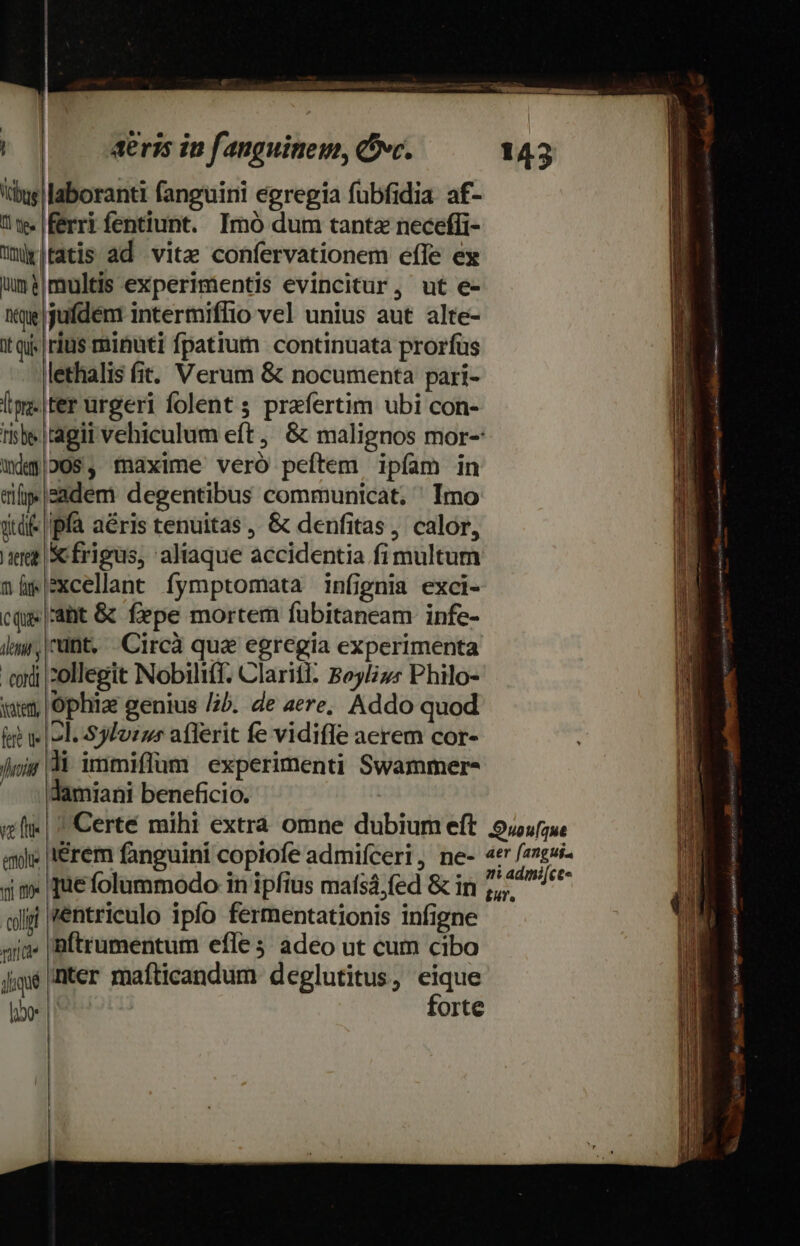 dus laboranti fanguini egregia fubfidia af- Um. ferri fentiunt. Imó dum tantz neceffi- uritatis ad vitae confervationem effe ex ums|multis experimentis evincitur, ut e- itque jufdent intermiffio vel unius aut alte- it qi. rius minuti fpatium continuata prorfüs lethalis fit. Verum &amp; nocumenta pari- l':.|ter urgeri folent ; praefertim ubi con- rib agii vehiculum eft, &amp; malignos mor-: —wdq20s$, fmaxime veró peftem ipfam in tip» eadem degentibus communicat. ' Imo dtd |pfà aéris tenuitas, &amp; denfitas, calor, ere frigus, aliaque accidentia fimultum nüwxcellant fymptomata infignia exci- cq |'ant &amp; fepe mortem fuübitaneam infe- liy, unt. Circà qua egregia experimenta cordi |:ollegit Nobiliff. Claritl. Boylizs Philo- ium Ophiae genius /2b. de aere; Addo quod (ei wol. S3Iozzs aflerit fe vidife aerem cor- fnit di immiflum experimenti Swammer- lamiani beneficio. ve fte | eme Yi n coli vanta diqué iérem fanguini copiofe admifíceri , ne- 4er fangui- ni adimi[ce« £u, NP so etf 423 jiener fee RU RC intu gelo Ine ETE m ^ ineo, di asocio eat iam nm