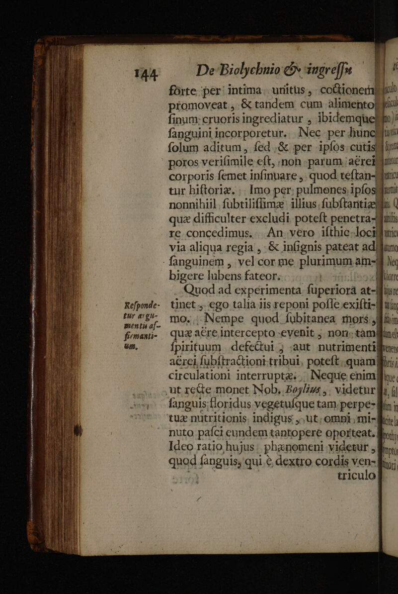 RE Refponde- Eur avgu- menta af- firmanti- um, fórte. per intima. units, co&amp;ioneri| L promoveat ,.&amp; tandem cum alimento) ic fanguiniincorporetur. lNec per uncis folum aditum, fed .&amp; per ipíos.cutisyjly? poros verifimile cft non parum. aerei corporis femet infinnare ,. quod teftan-Wti tur hiftoriz. .. Imo per. pulmenes. ipfosgfini nonnihil. fübtiliffimae: illius. fübftanitiaellu: Q quz difficulter excludi poteft penetra-Jfuti re concedimus. An vero ifthie.locilhiri via aliqua regia ,- &amp; infignis pateat ad iro A orn bigere lubens fateor. | | | Quod ad experimenta fuperiora at- , Wr tinet . ego talia iis reponi pofTe exifti- Bui mo. Nempe quod Áubitanea mors 9 fi qua: a&amp;re intercepto -evenit j. non. tàm| pud fpirituum |. defectui j .aut nutrimenti] Venen aérel fubítractioni tribui, poteft. quamgi;; circulationi interruptg. , Neque enimfla:, , i fanguis;floridus vegetuíque tam. perpe-f: tu nutritionis. indigus ,,ut; omni , mi-K| nuto paíci eundem tantopere oporteat. Bru Ideo ratio hujus phanomeni videtur ; By quod fanguis; qui &amp; dextro cordis ven- B; triculo]