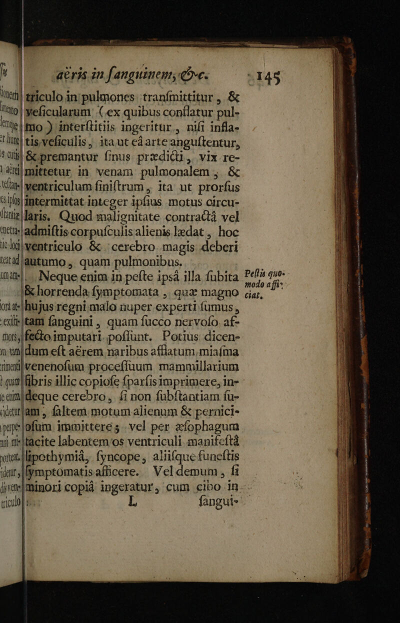 ri triculo in'pulmones: tranfmittitur ,.&amp; to! veficularum ex quibus conflatur pul- Telmo ) interftitiis ingeritur., nii infla- tim] tis, veficulis, ita ut edarte anguftentur, 5üt8 &amp; premantur finus pradicu, vix re- Lrimittetur in venam pulmonalem ;. &amp; ventriculum finiftrum , ita ut prorfus ay intermittat integer ipfius motus oircu- lutis laris, Quod malignitate contractá vel att admiftis corpuículis alienis ledat ,. hoc icldiventriculo &amp; . cerebro. magis deberi tütidiqutumo , quam pulmonibus. ine... Neque enim in pefte ipsà illa fubita Bhorrenda fymptomata ,. quae magno oriit-| hujus regni malo nuper experti fumus , .'aititam fanguini, quam fucco nervofo. af- tos, fe&amp;o imputari.;poffunt. Potius dicen- x ünldum eft a&amp;rem naribus afflatum,miaíma nixa venenofum proceffaum mammillarium t qum fibris illic copiofe fparfis imprimere, in- eem deque cerebro, £i non fübftantiam íu- iitram., faltem motum alienum &amp; pernici- pape ofüm. immittere 5. vel per afophagum yi tacite labentem os ventriculi manifcftà xia lipothymiá, fyncope, aliifque funeftis itt lymptomatisaflicere. Vel demum , fi ámmminoricopià ingeratur, cum cibo in triculo | | L fangui« ! [ xd um mr - EE -— — ER E sd ———— P p MM —RR——R—— poem ———— uc ——— —— M À— Gu aA I EE T e NT Em RN M aidiicmntsine Ves eme L CHER Ee dan E avikulpste v4. AGRIS Eeti eI e tty