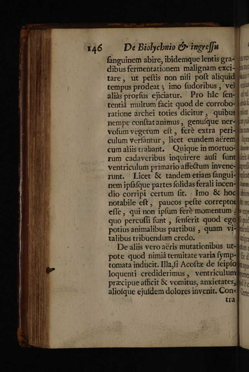 fanguinem abire, ibidemque lentis gra-da' dibus fermentationem malignam exci tare, ut peítis non nifi poft aliquidà tempus prodeat 5 imo fudoribus ; veldo aliàs prorfus ejiciatur. Pro hác fen-dids tentià multum fácit quod de corrobo-Méií hi ratione àrchei toties dicitur , 'quibusgirut [| Wh nempe conftatanimus , genufque ner4fni vofum vegetum eft, feré extra peri-Muun culum verfantur, licet eundem aéremp irc cumaliistrabant, Quique in mortuodftur rum cadaveribus inquirere aufi. funtglint: ventriculum primario affectum invene-gud runt. Licet &amp; tandemetiam fangui-duis! nem ipfàfque partes folidas ferali incen-fuu, dio corripi certum fit. . Imo &amp; hoc notabile eft , paucos pefte correptosgil n efle, qui non ipfum feré momentum jay quo percüffi funt , fenferit quod egóffiox potius animalibus partibus ,' quam visi talibus tribuendum credo. Wi De aliis vero aéris mütationibus ut-fin. pote quod nimiá tenuitate varia fymp-f i | tomata inducit. Illa,fi Acoft de feipíolin,, loquenti crediderimus, ventriculumfrr. pracipue afficit &amp; vomitus, anxietatesylii:. aliofque ejufdem dolores invenit. Conf. tra