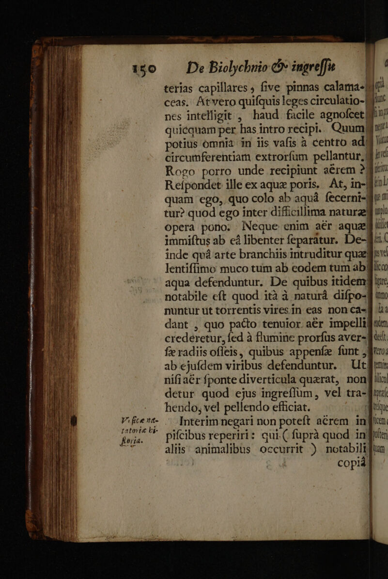 c LM HRMSUNSISS USNEMERE I maceria aiti tA AVIA ep tato ic li- Éorta. ( De Biolychuio v ingreffu ceas. Atvero quifquis leges circulatio-| jur nes intelfigit , haud facile agnofcetdtu/ quicquam per has intro recipi. Quum? potius omnia in iis vafis à cehtto adig circumferentiam extroríum pellantur,| pid Rogo porro unde recipiunt aérem 28i Reípondet ille ex aquz poris. At, in-B/o! quam ego,. quo colo ab aquá fecerni-Mu7 tur? quod ego inter difficillima naturaefi uni opera pono. Neque enim aér aqua ül: immiftus ab cà libenter feparatur. De-f.( inde qv arte branchiis intruditur quafi lentiffimo muco tum ab codem tum abgjicc aqua defenduntur. De quibus itidemg iu: notabile eft quod ità à naturá difpo-f nuntur ut torrentis vires in eas non ca-] à: dant , quo pacto tenuior. aér impellifisin crederetur, fed à flumine prorfus aver» d: fie radiis ofleis, quibus appenfz. funt jiu: ab ejufdem viribus defenduntur. Ut nifiaér fponte diverticula querat, non[!lu detur quod ejus ingreflüm, vel tra-qu hendo, vel pellendo efficiat. aie Interim negari non poteft acrem infin pifcibus reperiri: qui( füprà quod infi aliis; animalibus occurrit ) notabili fun copi.