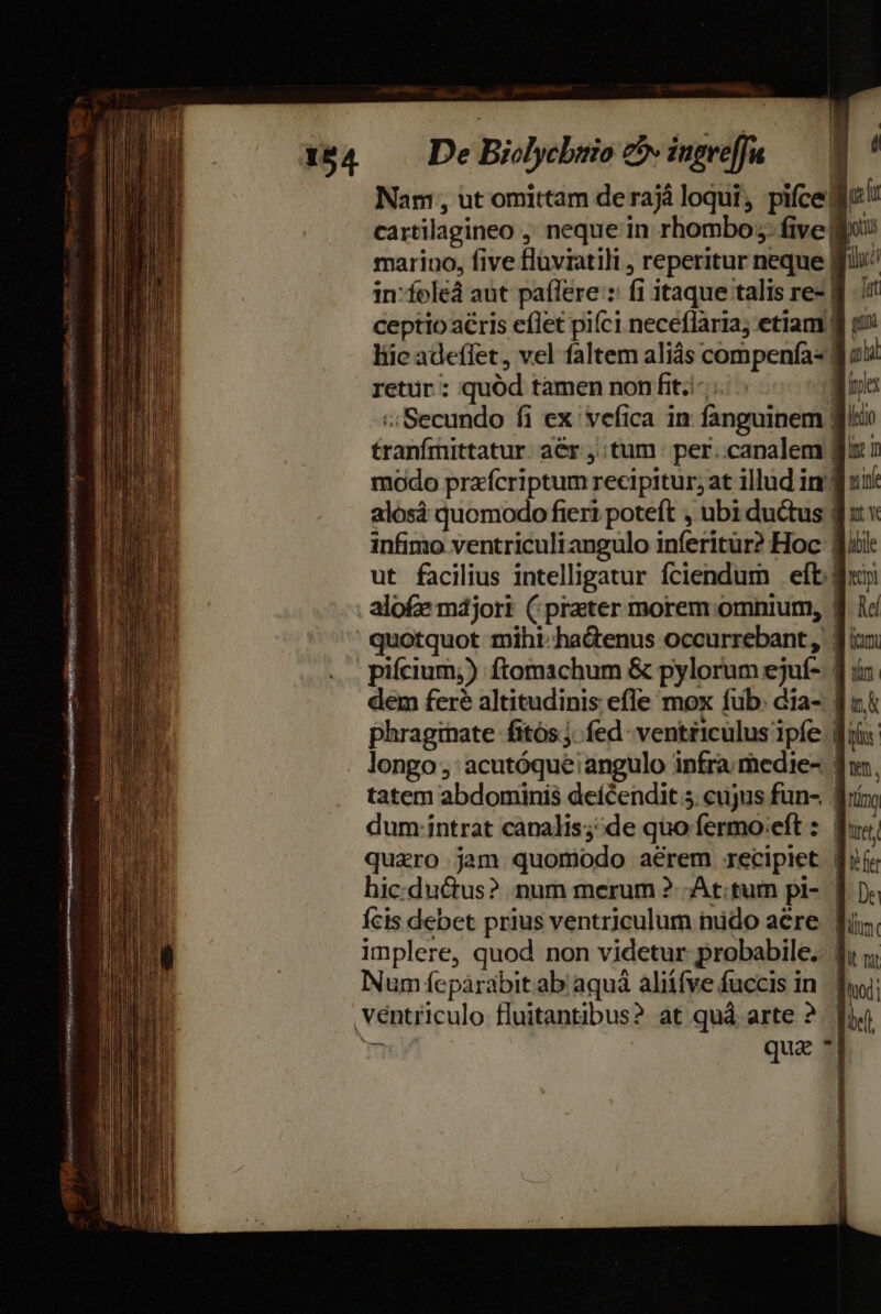 De Biolycbsio co ingrefJu — Nam, ut omittam de raj loqui , pifce. (i cartilagineo ,' neque in rhombo;. five! marino, five flüviatili , reperitur neque f in-foleà aut paílere : fi itaque talis re- | ceptio acris eflet piíci neceflaria; etiam | liic adeffet , vel faltem aliás compenfa- | retur : quód tamen non fit..-. | c; Secundo fi ex vefica in fanguinem fic £ranfmittatur: aér tum per..canalem ffx.i modo prafcriptum recipitur; at illud in'! alosà quomodo fieri poteft , ubi ductus | infimo ventriculiangulo inferitur? Hoc. jii ut facilius intelligatur fciendum eft: . alofe májori (prater morem. omnium, | ' quotquot miht. hadenus occurrebant, 1i | pifcium;) ftomachum &amp; pylorum ejuí- | dem feré altitudinis efle mox fub: dia- | phraginate fitós.;. fed - ventriculus ipfe. Bii . longo; acutóque angulo infra medie- | tatem abdominis deícendit 5. cujus fün- | dum: intrat canalis; de quo fermo:eft : fj quaro jam quomodo aerem recipiet d; hic:ductus? num merum ?- At;tum pi- | Ícis debet prius ventriculum mido aere. fi implere, quod non videtur probabile. f; j; Num fepàrabit.ab aquá aliífve fuccis in. Tug; ventriculo. fluitantibus? at quà arte ?. fu ju | qua * ^ má e pura sdpose ove eni [un rue MENSSEEO- e RSEN dimus oen: » VAY Ciro RESI iret ecrabRS BPSEN DE mage