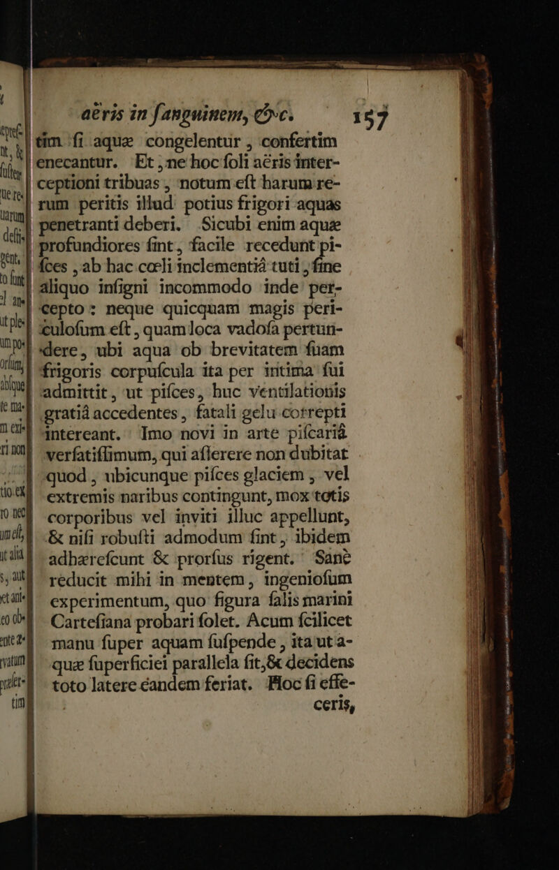 vies... | | aeris in fanpuinen, Cc. ui | tim. fi aque congelentur , confertim TA yenecantur. Et,ne hoc foli a&amp;ris inter- «| Ceptioni tribuas , notum eft harum re- | rum peritis illud. potius fripori aquas j| Penetranti deberi. Sicubi enim aque al profundiores fint, facile recedunt pi- » | fces , ab hac cocli inclementià tuti ; fine aliquo infigni incommodo inde: per- |Cepto: neque quicquam magis peri- | :culofum eft , quamloca vadofa pertun- [*dere, ubi aqua ob brevitatem fuam |'frigoris corpuícula ita per intima fui | admittit, ut piíces, huc ventilationis *| .gratià accedentes , fatali gelu correpti | 4ntereant. Imo novi in arte piícarià | verfatiflimum, qui aflerere non dubitat quod , ubicunque piíces glaciem , vel extremis naribus contingunt, mox totis corporibus vel inviti illuc appellunt, &amp; nifi robufti admodum fint , ibidem adharefcunt &amp; prorfus rigent. Sane reducit mihi in mentem, ingeniofum experimentum, quo figura falis marini Cartefiana probari folet. Acum fcilicet manu füper aquam fuüfpende , ita ut a- quz füperficiei parallela fit,&amp; decidens toto latere eandem feriat. foc fi effe- | ceris, MULA MEUM Ls B2uERUBE —— EN