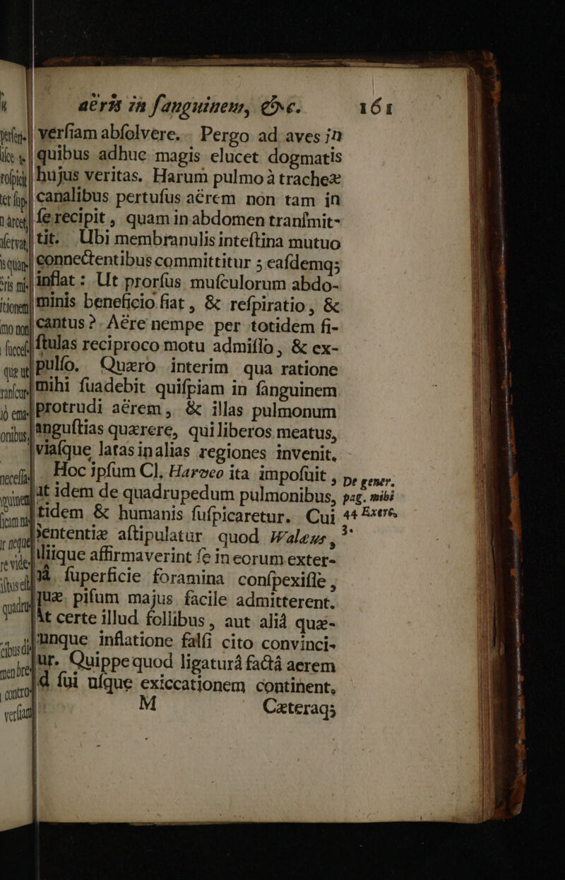 : [ | aeri 7a fanguine, C. iy. Verfiam abfolvere.. Pergo ad aves in ite « | quibus adhue. magis elucet dogmatis roii hujus Veritas. Harum pulmo à trachez tt canalibus pertufus aerem non tam in T fe recipit , quam in abdomen tranImit- fg] tit... Ubi membranulis inteftina mutuo qun connectentibus committitur 5 eafdemqs Ss p inflat : Ut prorfus muículorum abdo- iy] Finis beneficio fiat , &amp; refpiratio , &amp;  gy Cantus ?. Aere nempe per totidem fi- fif] ftulas reciproco motu admiflo , &amp; ex- qe Pulfo. Quzro Interim qua ratione ofagl IBühi fuadebit quifriam in fanguinem  em Protrudi aérem ,. &amp; illas pulmonum xix; Anguftias quzrere, qui liberos meatus, viaíque latasinalias regiones invenit. xil . Hoc ipfum C], Harveo ita impofuit - Ht idem de quadrupedum pulmonibus, ; iud 'Ententiz atipulatar quod Wales, ul iliique affirmaverint fe in corum exter- (dl fuperficie foramina conípexifle , «uil IU pifum majus. facile admitterent. T IM certe illud follibus, aut alid qua-  j|mnque inflatione falfi cito convinci- ur. Quippequod ligaturá fa&amp;tá aerem It sr ; 1 onti  d fui üíque exiccationem continent, | | | , d M Cateraqs i | 161 E cimstpa illie iig bt  ?,  af T ov Jmsntny mmt cx Ld OBI ns Sales ra susto ve^ — teet Poza E