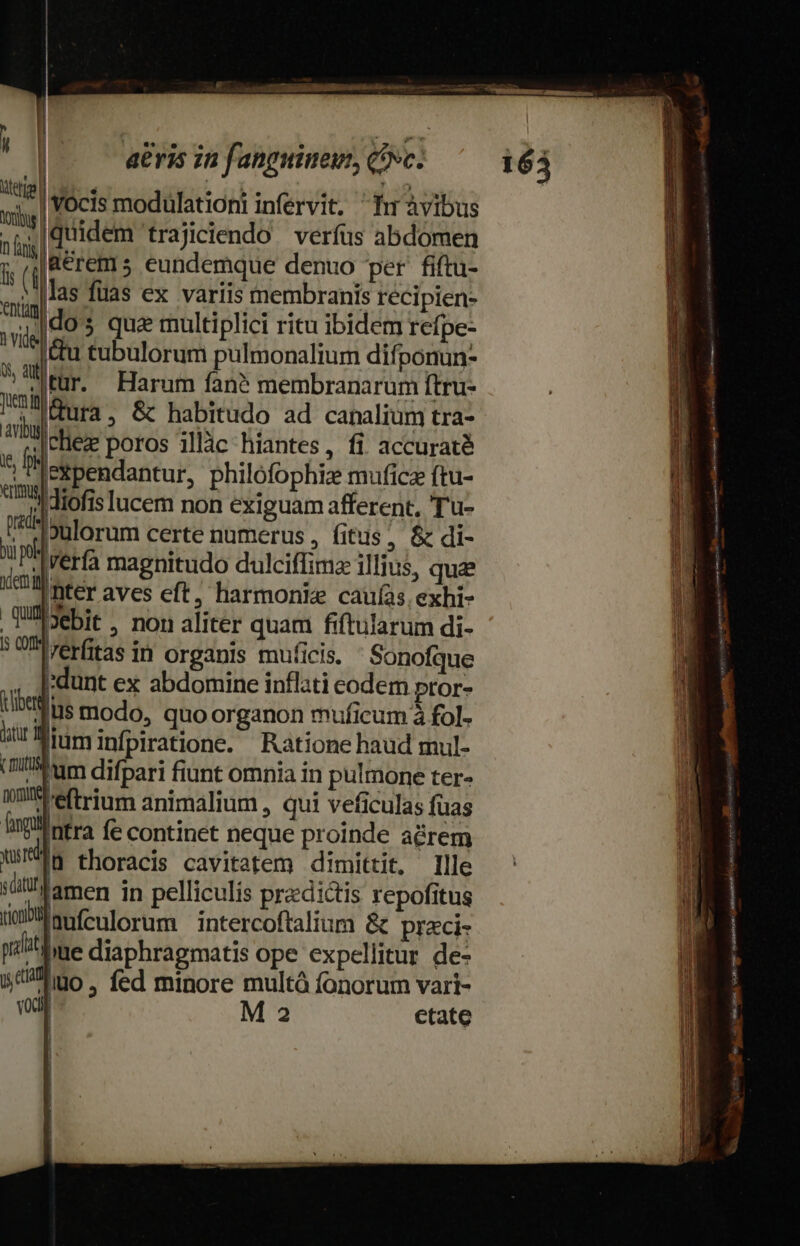 MET UM M, a RR aeris in fanpuinewin, c. leti ! vd Vocis modulationi infervit. Tu àvibus m quidem trajiciendo verfus abdomen a (EET s eundemque denuo per fiftu- mig Ls fuas ex variis membranis recipien- um dos quz multiplici ritu ibidem refpe- du tubulorum pulmonalium difponun- ^r Haram fan? membranarum ftru- I eta , &amp; habitudo ad canalium tra- W: Ice poros illàc hiantes, fi accuraté .|ekpendantur, philofophiz muficz ftu- ami dtofis lucem non exiguam afferent, Tu- t ulorum certe numerus , fitus, &amp; di- i p Werfa magnitudo dulciffimz illius, quee IT me aves eft, harmonie cauíàs exhi- .Wiebit. non aliter quam fiftularum di- 5 UI rerfitas in organis muficis. Sonofque , Jrdunt ex abdomine inflati codem pror- tibiis modo, quoorganon muficum à fol- jit bim infpiratione. Ratione haud mul- (iium difbari fiunt omnia in pulmone ter- Wilfeftrium animalium , qui veficulas fuas nga infra fe continet neque proinde acrem WS, thoracis cavitatem dimittit. Ille iüllliamen in pelliculis praedictis repofitus ioi en culorum intercoftalium &amp; praci- il ] [ occi sanati do MR iia ree iti asy etme T— , Pei Do mene rm