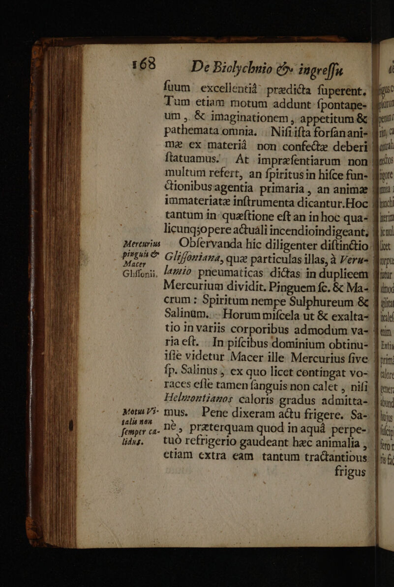 163 De Biolychnio £^» iugre[fn fuum | excellenti pradicta fuperent. Tum etiam motum addunt fpontane- | um ,. &amp; imaginationem , appetitum &amp;. pathemata omnia. |. Nifi ifta forfanani- me ex materià non confe&amp;dz deberi. ftatuamus. . At imprafentiarum non! multum refert, an fpiritusin hifce fun- im Cionibusagentia primaria, an animze immateriatz inftrumenta dicantur.Hoc | tantum ín: quaftione eft an in hoc qua- | licungsopere a&amp;tuáli incendioindigeant, fl! Mercurius /—- . Obfervanda híc diligenter diftinctio i e Gliffomiana, qua particulas illas, à Verus V Gliffoni. |477/0. pneumaticas dictas in duplicem | Mercurium dividit. Pinguem fc. &amp; Ma- T crum : Spiritum nempe Sulphureum &amp; 1i Salinum.. -. Horum mifcela ut &amp; exalta- L[ tio In variis corporibus admodum va- ja ria eft. . In pifcibus dominium obtinu- | ifie videtur Macer ille. Mercurius five fp. Salinus ; ex quo licet centingat vo- | races efle tamen fanguis non calet , nifi, [ise Helmontianos caloris gradus admitta- | MenaPi mus. Pene dixeram actu frigere. Sa- | diàw. | tuO refrigerio gaudeant hac animalia, ctiam cxtra eam tantum tratantibus. |: frigus oS: Kusbgieqs BSIRSSBSESHAS GN SERES Ü QV XISUAUDN S NGA S NDIPASUNUY Heus ven re