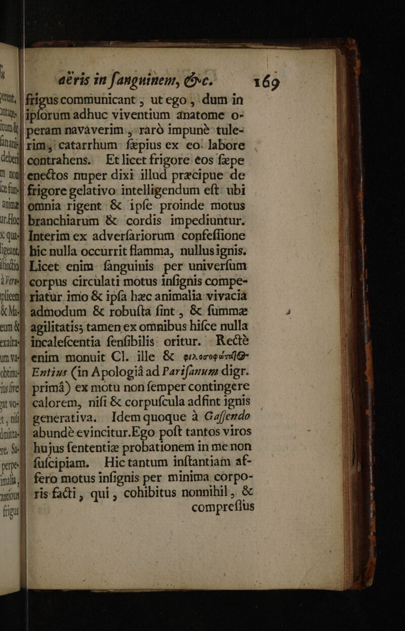 UM | ! | dris in fanguinem, &amp;xc. tt, frieus communicant ; ut ego , dum in lli ipforum adhuc viventium anatome o- Lun |peram naváverim ,-raró impune tule- uil rim; catarrhum fepius ex. eo: labore dm contrahens. Etlicet frigore eos fepe ! imf enectos nuper dixi illud precipue de cfi. | frigore gelativo intelligendum eft: ubi 0 omnia rigent &amp; ipíe proinde motus I: branchiarum &amp; cordis impediuntur. tqu4 Interim ex adveríariorum confeffione pct ! hic nulla occurrit flamma, nullusignis. (Mi Licet enim. fanguinis per univerfum ilm corpus circulati motus infignis compe- leaf riatur. imo &amp; ipfa haec animalia vivaciá &amp;M4f admodum &amp; robuíta fint , &amp; fummz maf agilitatiss tamen ex omnibus hiíce nulla al incalefcentia fenfbilis: oritur. Recte mv enim monuit Cl. ille &amp; eecoeco]G- dim Emtiu* (in Apologià ad Parifauuz: digr. ire primá) ex motu non femper contingere uf calorem, nifi &amp; corpufcula adfint ignis tW eenerativa. Idemquoque à Caffemdo lt: abundé evincitur.Ego poft tantos viros 1, $44 hujus fententiz probationem in me non xp füfcipiam. Hictantum inftantiam at- mii fero motus infignis per minima corpo- qim risfacti, qui, cohibitus nonnihil, &amp; fimul compreflus — 1] 169 MON LE cst bclli. [o —- seien Si yin tn rei T . e cay x uie ias Co Vie i ind ir 3i ^ MARRIAUA Cc tutte nt m dd (Ems cai CAM RU tr d aM