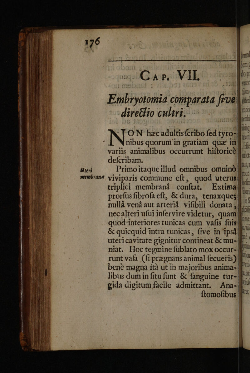 EMisoihiió cónpatata Js feos ve | -diretio cultri, . ——€ 'ON hzc adultisfctibo fed tyro- * nibus quorum in gratiam que inf varis animalibus occurrunt hiftorice d deícribam. Bier Primoitaqueillud omnibus omninó| mmbran* viviparis commune eft, quod uterusj triplici membran conftat, Extima| prorfus fibrofa eft, &amp; dura, tenaxque;] l nullá venáaut arteriá vifibili donata. Á | i nec alteri ufüi infervire videtur, quam quod-interiores tunicas cum vafis fuis] &amp; quicquid intra tunicas, five in 'ipsd| uteri cavitate gignitur contineat &amp; mue-| niat. Hoc tegmine fublato mox occur- $^ runt vafa (fi pregnans animal fecueris) £^ ben? magna ità ut in majoribus anima- d libus dum in fitu funt. &amp; fanguine tur-| gida digitum facile admittant. Ana-| ftomofibus | 1