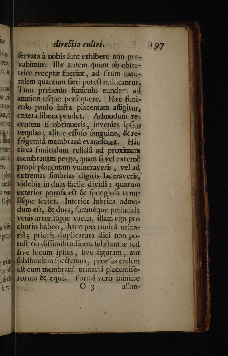 | le | n direciio culiri. &amp;- f fervata à nobis funt exhibere nón gra- 7t E vabimur. llle autem quum ab obíte- | ralem quantum fieri poteft reducantur, Qn Tum. prehenío funiculo eundem ad Ku amnion ufque perfequere. * Hac funi- um eulo paulo infra. placentam affigitur, inl cxteralibera pendet. . Admodum. re- Wee centem (i-'obtinueris, invenies ipfius IgM venulas 5 aliter effüfo fanguine, &amp; re- | oe frigeratá membraná evaneícunt. . Hác tinm circa funiculum. relictá ad. proximam in34 membranam perge; quam fi.vel externe t. propé placéntam vulneraveris, vel ad ig extremas fimbrias' digitis laceraveris, ndi videbis. in duas facile. dividi :. quarum ! vau exterior. porofa eft &amp; fpongiofa venu: Cult Iifque: ícatet; .. Interior lubrica. admo- 9 dum eft,..&amp; dura, fumméque pellucida 8 venis arterii(que vacua,.illam ego pro r dui chorio habeo , -hanc pro tunicá urina- guai rids prioris. duplicatura dici non po- | tcít ob diffimilitudinem fubftantiz fed ive locum: ipfius, five. figuram , aut miti fubftantiam fpe&amp;temus,. prorfus eadem us fl e(t.cum membran urinariá placcntife- ino rorum &amp; equi;, Formá vero minime Ib. O 3 allan- E OMBRA ——— € — NE PRDNEDEUNUNIM ii n cto io cione cidcm QUiapteapped nispicqua dq A