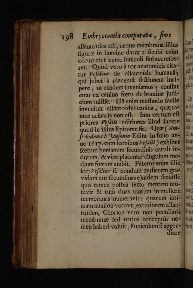 PRONUS DEED SSMUS INGMG ulmi mue nenas rit Ko meo et z- — Z : rine 3  SPRCUSSNT RENE sica omen : allantoides eft , neque membrana illius figure in homine datur : ficubi enim occurreret certe funiculi fini accrefce- ret. Quod vero à tot anatomicis cita- tur Vefalivs; de allantoide humaná $ invenitur allantoides cánitia ,' quasta? inen urinaria non cft; ;' Imo certum eft quod in illitis Epitome fit. Qua ( 4»: dutum, &amp; vice placentz cingulum me- dium foetum ambit. Fatetur enim illié loci Vefalivs f&amp; nondum mulierem gra quo tamen pofteà fado mentem mu- tavit &amp; tum duas tantum in mulieré membranas numeravit: quarum inti- mam amnion vocavit,exterlorem allan- toiden, Chorion vero non peculiaris membrane fed totius conceptüs no- men haberi voluit , Funiculum fiaggrec- De im u kcu hri | fite ] (le | pr | Te | tunc jut í | coll ]in o | Iter | | | | |