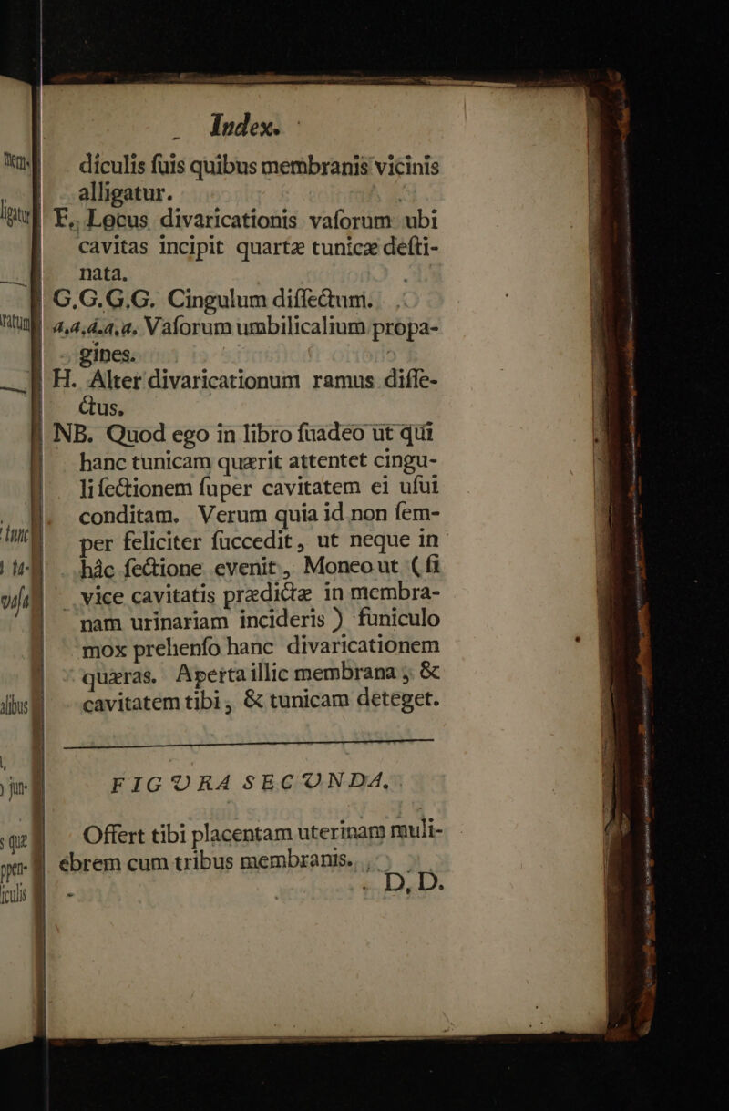 WU ^ diculis fuis quibus membranis vicinis ^|] - alligatur. | pl E... Locus divaricationis vaforum. ubi | cavitas incipit quartz tunica defti- M. nata. |. G.G.G.G. Cingulum diífedum. ntl 4,4,4.4,a, Vaforum umbilicalium propa- | gines. — a H. Alter divaricationum ramus difle- | | | Gus. i1 i | NB. Quod ego in libro fuadeo ut qui d | hanc tunicam quarit attentet cingu- da lifectionem fuper cavitatem ei ufui i conditam. Verum quia id non fem- per feliciter fuccedit, ut neque in hác fectione. evenit; Moneo ut ( fi vice cavitatis predidz in membra-  pam urinariam incideris ) funiculo mox prehenfo hanc divaricationem | ^quiàras Apertaillic membrana ; &amp; diu. -- cavitatem tibi, &amp; tunicam deteget. Mm icr ted t pq s Stag 177, | -— Yyeccar m trio E NEC DROP Malt Alm SEES Ki oci RN i d FIGURA SECONDA, 8 — Offert tibi placentam uterinam muli- y ebrem cum tribus membranis, ,'; [culi | . . D, D. à [en Ps d aspe igttur — |