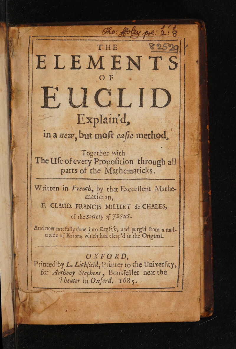 SS ο το PE AE Nee THE RNS call | λος ? 4 Fu in à ze, but moft eafie method, Together with | The Ufe of every Propofition te all parts of the Mathematicks Es : ] es ETE IO Ee wn &lt;j rt. matician, F, CLAUD. FRANCIS MILLIET de CHALES, of the Society of FESUS. | And now ca ire fut] lydone 1 into Bagby à nd | purg'd from a mypl- | titude of Errors, | which had € fcap’d in the — LS EAS CNET | OXFORD, | Printed by L. Lichfeld, Printer co the Univerfity, | for A η] Ste phens , Bookfeller near the | ae th Oxford 1685. = , | | itten in French, by that Exccellent am = EL ray: Pen. a μωμιμιμιωμιμαμς υμμυμιη ώμο ορ ωκυνεο νο