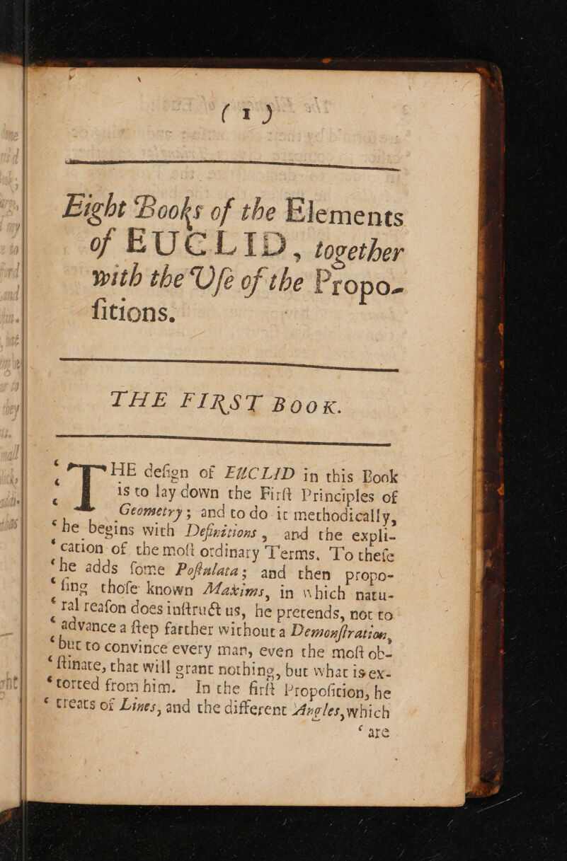 Eight Books of the Elements of EUCL 11 , together with the Ufe of the | Propo- {itions. ΗΕ Be on Of EXCLID in this Look is to lay down the Firft t Principles of Geometry ; and to do it ‘methodically, ‘he besins with Definitions , and the expli- cation of the mott ordinai γ Ps erms. To thefe ‘he adds fome Poftalata; and then propo- * fing thofe known Maxims, in Which natu- € ral reafon does inftrudt us, he pretends, not to pore ince a Περ farther without a Demonftratio LEO convince every man, even the molt ob. [ie chac will crane nothing , but what isex- “pi ted from him. In che fir Propeficion, he treats of Lines, and the differen Avgleswhich “are €