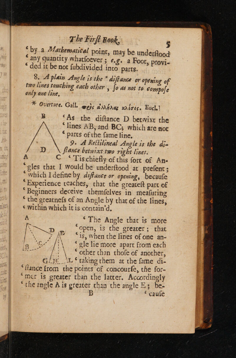 ‘bya Mathematical point, may be underflood “any quantity whatfoever ; ο, 6: 4 Foot, provi- “ ded it be not fubdivided into parts. 8. A plain Angle is the * difance or opening of two lines touching each other , [ο not to compofe only one line, * Overture. Gall. Wess ἀλλήλαι χλίσις, Euch} B ‘As the diftance D betwixt the ‘lines AB; and BC; which are nor * parts of the fame line, 9. À Rettilineal Angle is the die D fiance betwixt two right lines. | A C ‘ Tischiefly of this fort of Ane “gles that I would be underftood at prefenc: * which Idefine by dsftance or opening, becaufe Experience reaches, chat the oreaceft part of “Beginners deceive themfelves in meafuring ‘ the grearnefs of an Angle by that of che lines, ¢ within which it is contain'd, , _ Phe Angle that is more ν open, 15 che greater; that | DR AEs cig when the lines of one an- in Ὁ | ‘ele lie more apart from each pes ας | \ “other than thofe of another, cli \ws taking them at the fame di- ‘tance from the points of concourfe, the for- “mer is greater than the later, Accordingly ‘ the anole A is greater chan the angle E; be. B * caufe