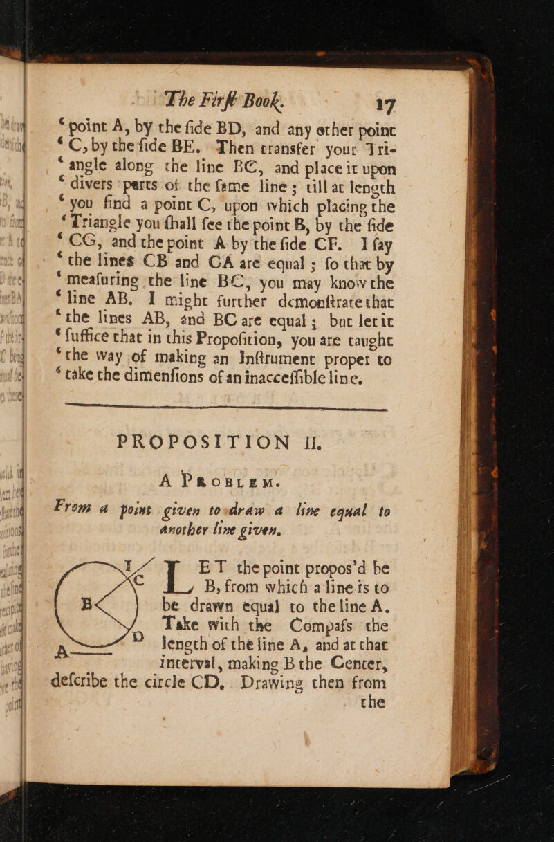 ss So D Er αμ en a ee En. 3 = < + — 2 ee point A, by the fide BD, and any ether point * C, by the fide BE. Then transfer your Tri- “angle along the line BC, and place it upon * divers ‘parts of the fame line; till ac tength “you find a point C, upon which placing the “Triangle you fhall fee the point B, by the fide CG, and the point A-by the fide CF. 1 fay ‘ the lines CB and CA are equal ; fo that by ‘Meafuring the line BC, you may know the “line AB. I might further dcmonftrare that “the lines AB, and BC are equal; but lerit “ fuffice chac in this Propofition, you are taught “the way of making an Infirument proper to * take the dimenfions of aninacceffible line. em PROPOSITION II, A PROBLEM. From a point given tovdraw a line equal to another line given. LA ET the point propos’d be C B, from which a line fs to be drawn equal to theline A. Take with the Compafs the A D Jeneth of the line A, and at τας | Interval, making B the Center, defcribe the circle CD. Drawing then ti the