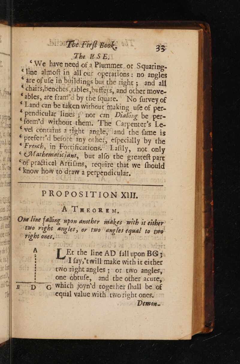 4 ή η be Firfl Book. Ὁν 23 The USE. * We have need of à Plummer. or Squaring. ‘line almoft in all our operations: no angles * are of ufe in buildings but the right; and all * chaits,benches, tables buffers, and other move- ables, are franid by the fquare. ο furvey of * Land can be taken wirhout making ufe of per- * pendicular lines nor can Diaking be per- *form’d withour them. The Carpenter’s Le- ‘vel contains aright anolé; and the fame is *preferr’d before any other, efpecially by the “French, in Fortifications: Lafily, not. only © Mathematicians, but alfo the greateft part “OF practical Artifans, require chat we fhould “know how τὸ draw a perpendicular, pe μα ντ μα PROPOSITION XII. A TREORE M, One line falling upon another makes with it either two right angles, or two angles equal to two right ones. dé ‘ ê Et the line AD fall upon BG 2. «I fay,‘cwill make wich irc either two right angles ; or. two angles, one obtufe, and che other acute, equal value with cwo right ones. Demon.