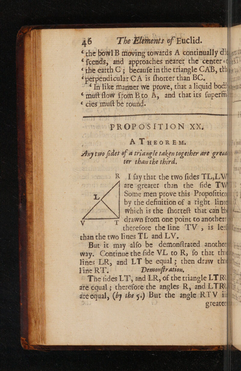 “che bow! B moving towards A continually di € fcends, and approaches nearer the ‘center « ‘the earch ας becaufe inthe triangle CAB, mA | a | épétpéndicular CA is fhorter than BC, ‘In like mariner we prove, that a liquid bodl}iqy € muft flow from Bro A, and chat its fuperfnl ε ciés muft be round. PROP O'S ITION XxX, A THEOREM, iy two fides of à triangle taken together are grecm ter than the third. R I fay that the two fides TL, LV /\ are greater than the fide TW | Some men prove this Propofitico | by the definition of a right Linq! | which is che fhortelt chat can by A Ÿ T drawn from one point to anotherr|} + Het the line ‘TV , 1s le:(l chan che two lines TL and LV. | But’ it may alfo be demonftrated anotheel way. Continue the fide VL to Le fo char cm. lines LR, and LT be equal; then draw ch qi line RT. RE D The tides LT, and LR, of the crianole TR) até equal ; therefore the angles R, and LTR’ aréequal, (by the 5.) But the angle RTV 1 greater}