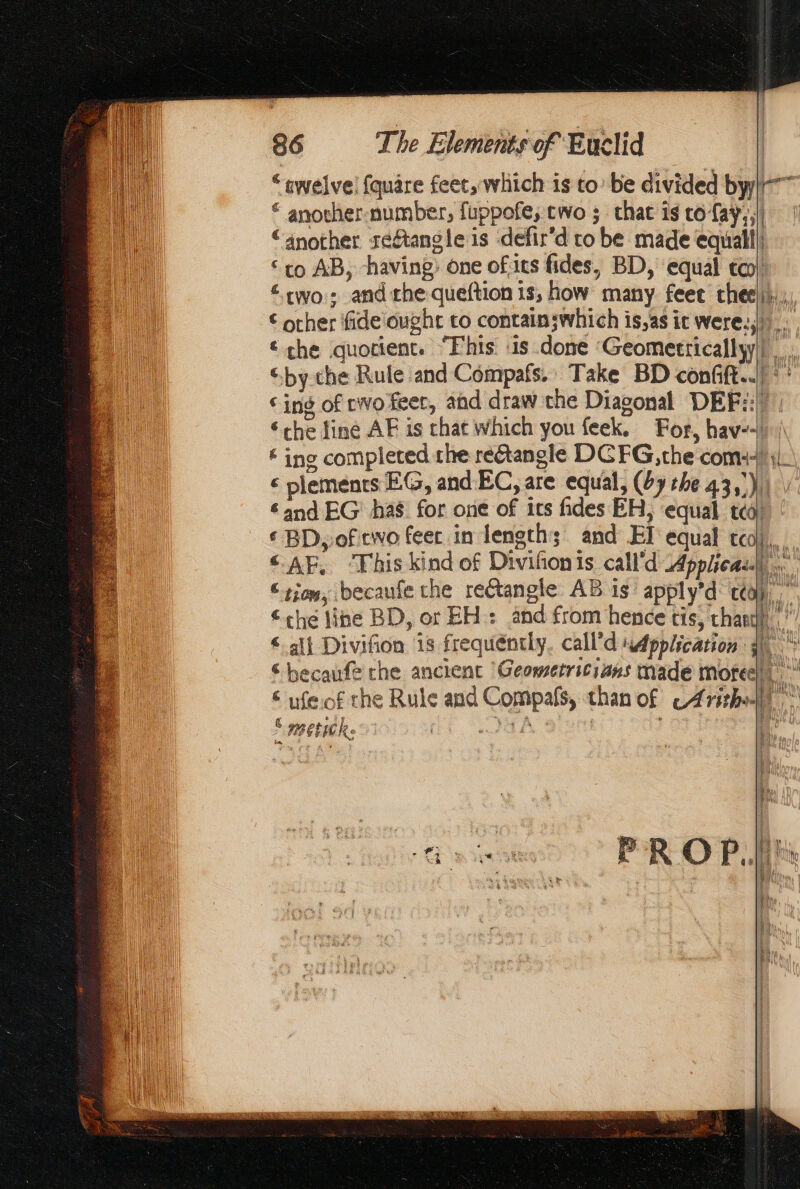 “ewelve! {quare feet, which is to’ be divided by © another-number, fuppofe, two ; chat is co-fay,,) “another seftangle is defir’d to be made equal! “co AB, having; one ofits fides, BD, equal cco) two; andthe queftion 15, how many feee (με). € ocher fideought to containswhich is,as ic were: € che quotient. “Fhis. ‘is done Geometrically) Li “by the Rule and Compafs.. Take BD confift..) °° ‘ing of cwo feer, and draw the Diagonal ῬΕΕς “che line AF is chat which you feek. For, hav--h\ # ing completed the rectangle DGFG, the com il € plements EG, and EC, are equal, (Ay the 43,)) ‘and EG has. for one of ics fides EH, ‘equal ted) € BD, of ewo feet in length; and ΕΙ equal το a «ΑΕ. ‘This kind of Diviñonis call'd Applica. “rio, becaufe the rectangle. AB 16 apply'd co, che line BD, or EH: and from hence tis, thar). < all Divifion is frequéntly. call’d sApplication Ah © becaufe che ancient ‘Geometritians made mofeel oy € wfeof the Rule and Compafs, than of © 4rirhallt dt Le ER | iW Se ag ra sur gee