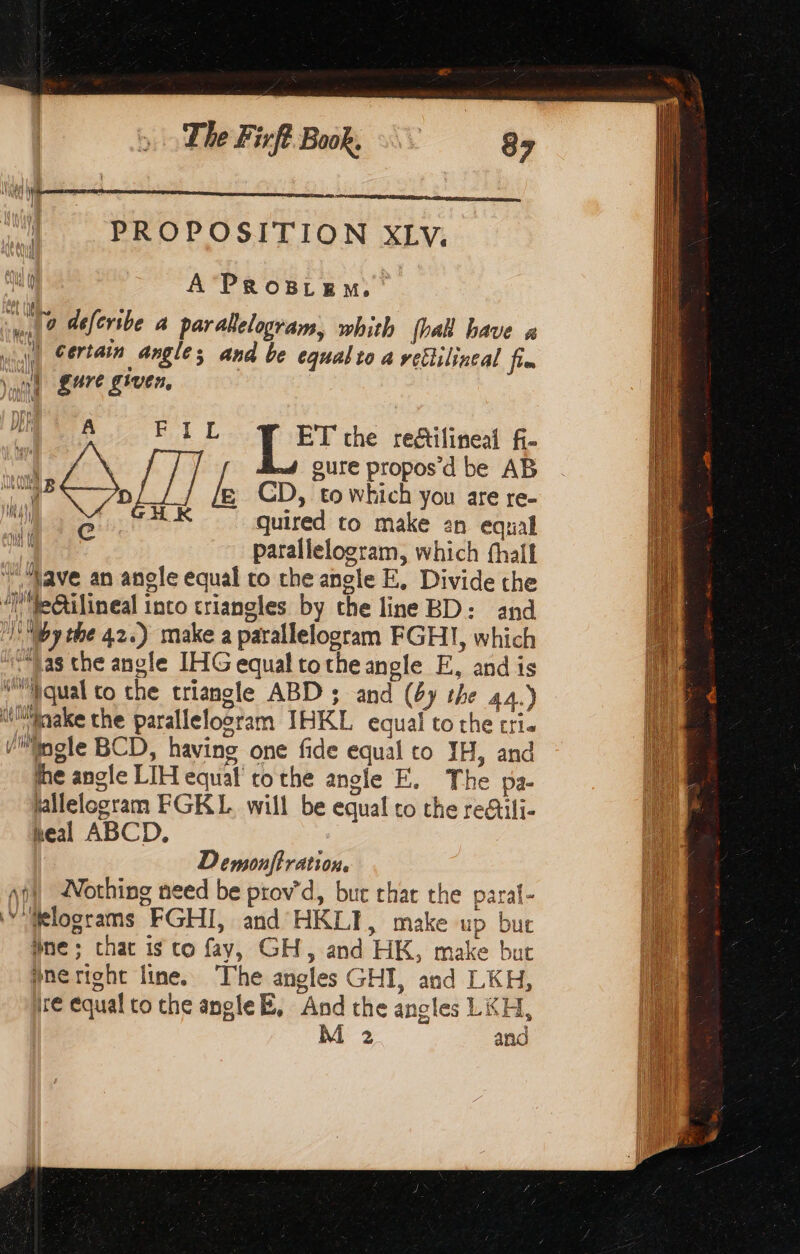 The Fifi Book, 8 PROPOSITION XLv, sal? defcribe a parakelogram, whith {hall have à (Ù certain angle; and be equalio 4 rellilineal fim \ int gure given, = he ai FIL ET the die fi- | | sure propos d be AB kB D ie CD, ‘to whieh you are re- HK quired to make an equal parallelogram, which thal Nave an angle equal to the angle E, Divide the ‘l’etilineal into triangles by the line BD: and |! Wy the 42.) make a parallelogram FGHI, which “Vas che angle IHG equal tothe angle E, and is wMyqual to the triangle ABD ; and (4y the 44.) Wake the parallelogram IHKL equal to the Cle Vlnole BCD, having one fide equal to JH, and he angle LIH equal tothe angle FE. The pa- hllelogram FGKL. will be equal το the redtili- heal ABCD. [ } iad, | Wat tf sad Wi Demonftration. nil Nothing need be ptov’d, but chat the paral- ‘Mklograms FGHI, and HKLI, make up but ane; chat is co fay, GH, and HK, make but pneright line. The angles GHI, and LKH, re equal to che angle B, And the angles LKH,