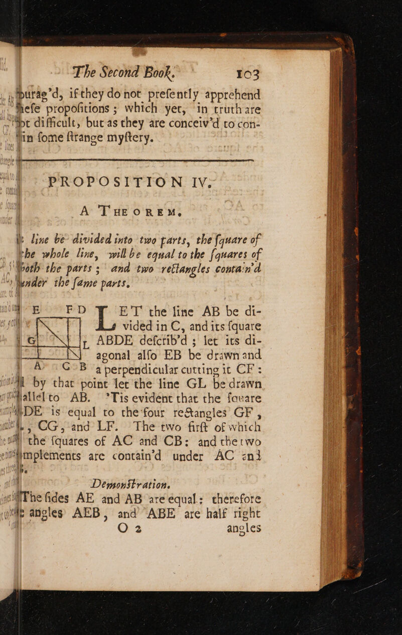 ,purae’d, ifthey do not prefently apprehend “thefe “propoñtions ; which yet, in cruthare apt dificult, but as they are conceiv’d to con- it vin fome ftrange myftery. t ΗΡΑ 8 IL \S PROPOSITION IV. | A THEOREM, 1 W line δε divided into two parts, the {quare of the whole line, willbe equal tothe fquares of Woth the parts ; and two retlangles contain’d fender the fame parts. i ᾿ E FD ET the line AB be di- (og vided in C, and its fquare iG ABDE αμ: let its di- Ἆ agonal alfo EB be drawn and A” GOB a perpendicular cutting | it CP: Al by that point let the line GL be drawn. cat léfto ΑΒ. Τίς evident that the fauare is DE is equal to che four re&amp;angles GF , ‘i, CG, and LF. The two fit of which th the fquares of AC and CB: and chetwo En are contain d under AC επ} if Demonstration. ‘The fides AE and AB are equal; therefore ή angles AEB, and ABE are half right O 2 angles