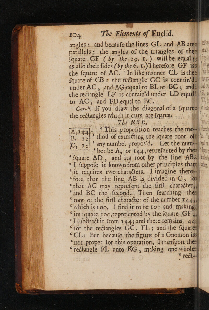 angles :..and becaufethe lines GL and AB ares) fquare. GF (by. the 29. 1.) willbe equal $3 as alfo their fides (by the 6. 1.) Vherefore GF 15! {quare of CB * che re€tangle GC is contain’d]) to AC, and FD equalto BC. | the rectangles which it cuts are fqares. (A, raql, € This.propcfition teaches the mess} iB, 12 thod of extracting the fquare root off) IC, τη “any number propos'd. Ler the nume4) πι ber be A, or 144,reprefented by thee! “fquare AD, and its root by the line ABA «Τ fuppofe ic known from other principles chat “it requires cwocharaGers, 1 imagine theres4) “fore chat the line AB is dividedin C, fad) “chat AC may reprefent the firft character} “and BC the fecond... Then fearching thés “root. of the firft charaGer of the number 1444! | 9 “whichis 100, | findit tobe το; and. makings “ics fquare 100,reprefented by the {quare. GF 4 €] fubfra&amp; ic from 144: and chere remains. - 4.44) “for the reétanoles GC, FL; andthe fquared) “CL: Buc becaufe the figure of a Gnomon 193, re) “not proper for chis operation, I tranfpore ches) | | ‘rectangle FL unto KG , making ane wholes] € Γεδῖ»- 4 # 11 if ANT η IVY, μιά τή [δή fl ALU |! Va ÿ it {WA ep Nah |) fn, iat ANA all (Ph