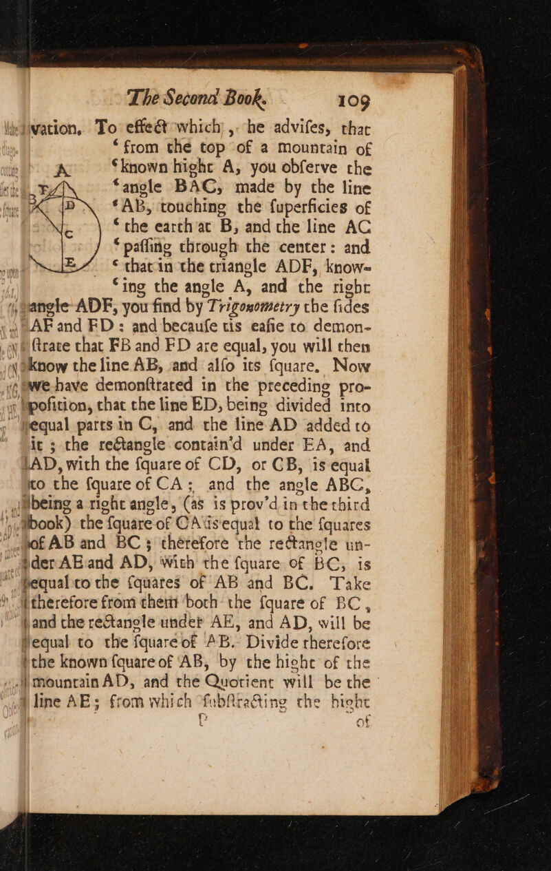 “from the top of a Mountain of À “known hight A; you obferve the ‘angle BAC, made by the line “AB, touching che fuperficies of “the earch ac B, and che line AC pafling chrough the center: and thacin the criangle ADF, know- ‘ing the angle A, and the rigbr > (trace that FB and FD are equal, you will then we have demonfitared in the preceding pro- it ; the reétangle contain’'d under EA, and LAD, with the fquare of CD, or CB, is equal co the fquare of CA; and the angle ABC, being a right angle, (as is prov’d in the chird Hequal to the fquareof AB. Divide rherefore the known (quare of ‘AB, by the hiehe of the L ot