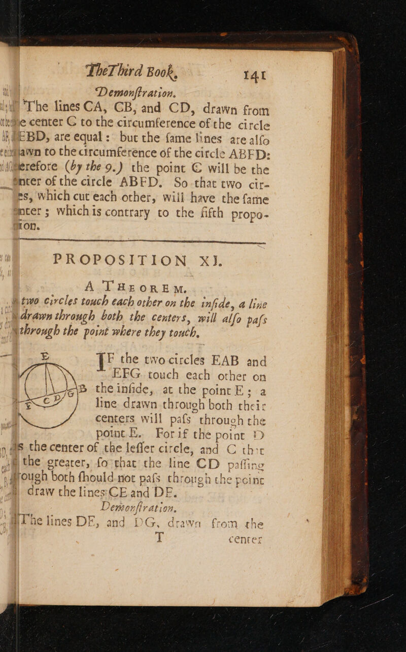‘Demonftration. The lines CA, CB, and CD, drawn from ire center C to the circumference of the circle ΙΕΡΟ, are equal: but the {ame lines areal(o “awn to che circumference of the circle ABFD: (Mi@erefore (67 the 9.) the point € will be the enter of the circle ABED. So-that two cir- es, which cut each other, wili have the {ame mter ; whichis contrary to the fifth propo- ion. = a SE SEES PSE PROPOSITION ΧΙ, A THEOREM. | two circles touch each other on the infide, a line |, 4rawn through both the centers, will alfo pafs ithrough the point where they touch, TF the two circles EAB and EFG. touch each other on A8 theinfide, at the point E : a l line. drawn through both their centers will pafs through the poe. Forif the point D nas che center of the leffer circle, and C thee \@ the greater, fo chat che line CD paffing fl FN j Lup ay 1) CH On| (Vv ALLOM, 1 —™ r- 1 q 4 m τε Χ ie ? { 1\¢ - n 127% ray Le uines We, and DG, drawn from the T