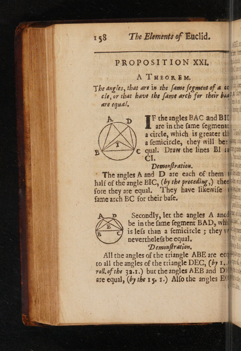 PROPOSITION XXL |} A THEOREM. The angles, that are in the fame fegment of a θε) cle, or that have the fame arch for their baal’ are ‘equal, ι Α ορ j' the angles BAC and BI] har are in the fame fegmenty) 3 a circle, which 15 greater thi a femicircle, they will be: bide 7¢ qual. Draw the lines BI aap CL. | Demonfiration. i * The angles A and D are each of them) (ii: half of the angle BIC, (by the preceding ,) rhea)’ fore they are ‘equal. Tr hey have likewife {νι fame arch BC for their bafe. a = Secondly, let the angles A anc à be inthe fame feoment BAD, whill aN is lefs chan a femicircle ; they We neverthelefs be equal. ; AR | D emonftration. 2 All che angles of che triangle ABE are ecq}” to all che angles of the triangle DEG, (47 1. \ bot, roll. of the 33.1.) but che aneles AEB and Di are equal, (61 rhe 1 50 1.) Alfo the angles Ε' FA | by