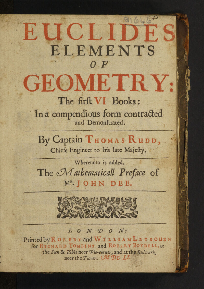 ELEMEN 0 F The firftVI Books: In a compendious form contra&ed and Demonftrated. By Captain Thomas Ru Chiefe Engineer to his late Majefty. Whereunto is added. The ^^Mathematical} Preface of JOHN DEE. and W § l x i a m L b y b o u r n ~  chard Tomlins and Robert BoYDELL,at ie 'Sun 3c Bible neer ^Tie-mmr, and atth*»75 neer the Twer* mM DC