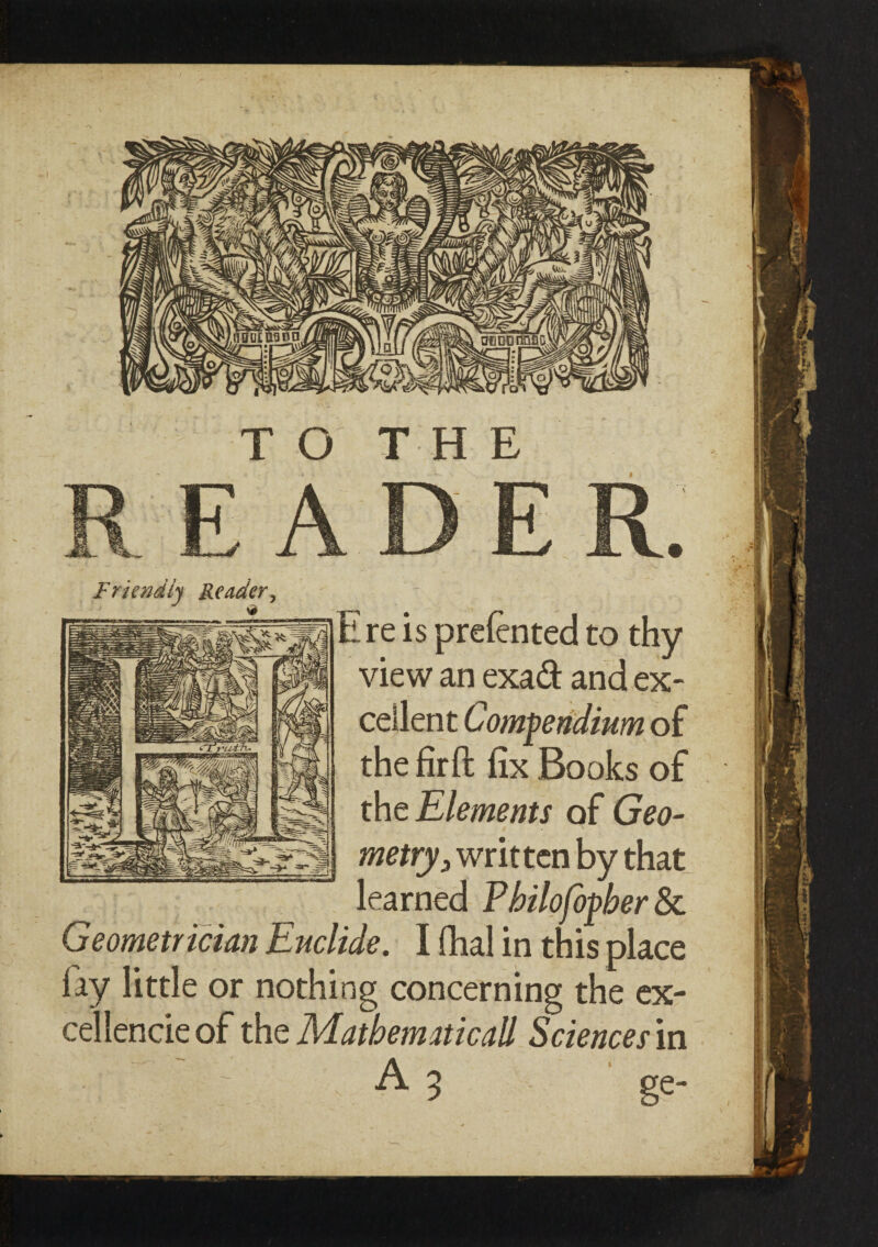 TO THE Friendly Reader^ l re is preiented to thy view an exad: and ex¬ cellent Compendium of the firft fix Books of the Elements of Geo¬ metry 3 written by that learned Pbilofopber & Geometrician Euclide. I fhal in this place fay little or nothing concerning the ex¬ cellence of the Mathematicall Sciences in A 3 ge-