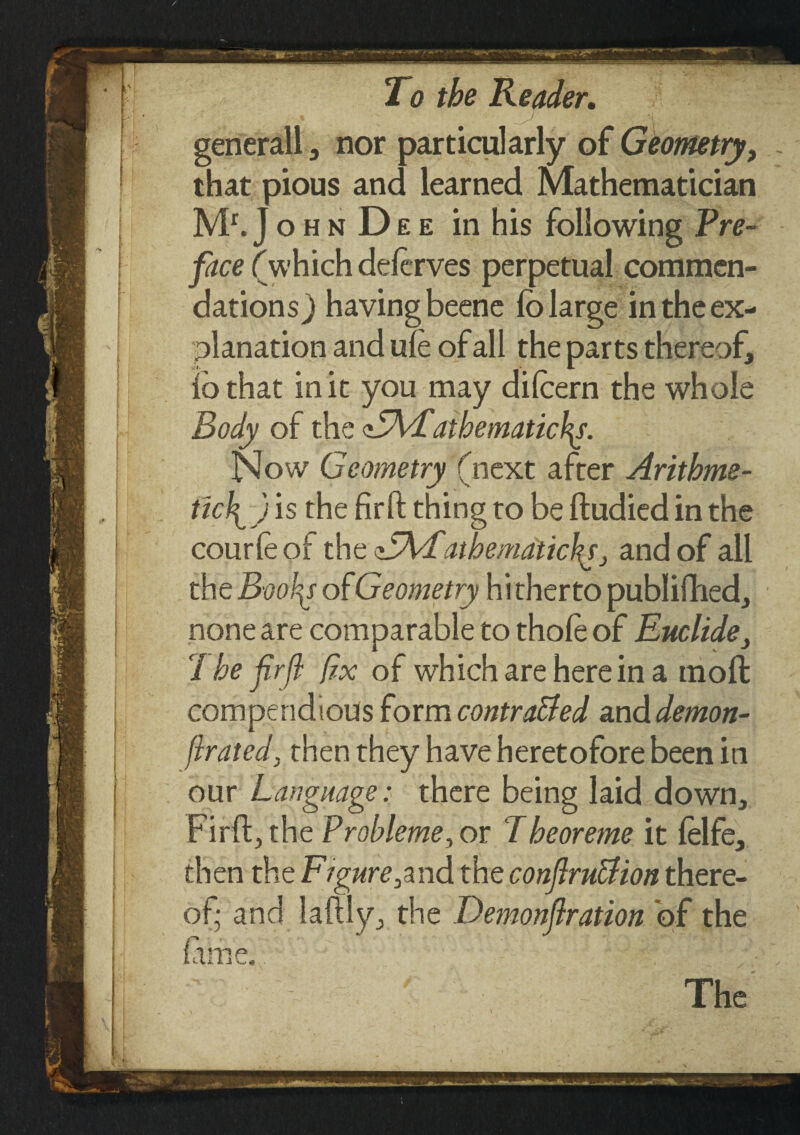 generall , nor particularly of Geometry, that pious and learned Mathematician Mr.J ο h n D e e in his following Pre¬ face (which deierves perpetual commen¬ dations) having beene ib large in the ex¬ planation and uie of all the parts thereof, ib that in it you may diicern the whole Body of the atbematichy. Now Geometry (next after Arithme¬ tic^ ) is the fir ft thing to be ftudied in the courle of the sdfyfatbemdtichj and of all the Booty of Geometry hitherto publifhed, none are comparable to thole of Euclide, 7 he firfi fix of which are herein a moil compendious form contra&ed and demon- firated, then they have heretofore been in our Language: there being laid down, Firft, the Prohleme, or Theoreme it ielfe, then the Figure,and the conftru&ion there¬ of· and hilly, the Demonfration of the lame. The