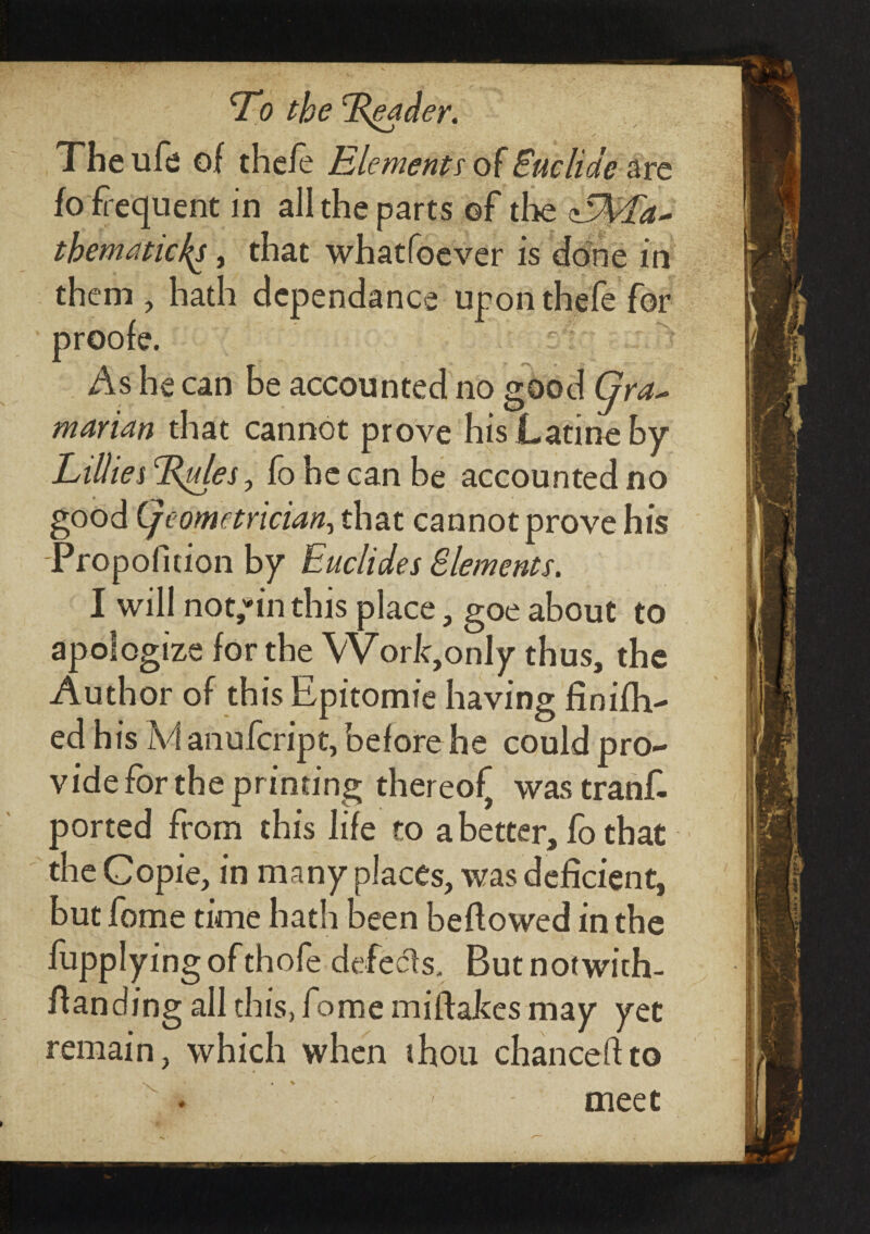 The ufe of the/e Elements of Euclide are fo frequent in all the parts of the thematic/^, that whatfoever is done in them, hath dependance upon thefe for proofe. : As he can be accounted no good Gra~ marian that cannot prove his JLatine by Lillies rRules, fo he can be accounted no good (geometrician, that cannot prove his Propolition by Euclides Elements. I will nothin this place, goe about to apologize for the VVork,only thus, the Author of this Epitomie having finifh- ed his Ivf anufcript, before he could pro¬ vide for the printing thereof was tranf. ported from this life to a better, fo that the Copie, in many places, was deficient, but fome time hath been beftowed in the iupplying ofthofe defects. But notwith- ftanding all this, fome miftaJces may yet remain, which when thou chanceftto meet