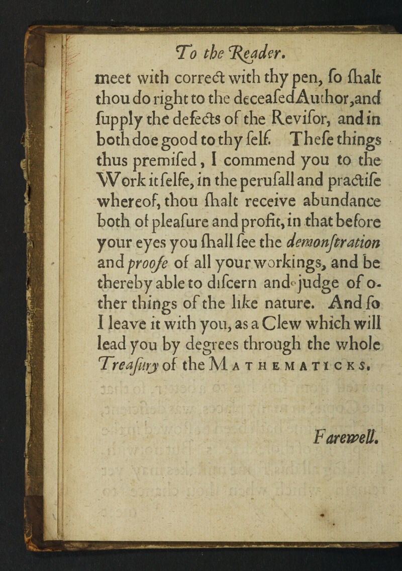 meet with corredt with thy pen, fo ihalt jf' thou do right to the deceafed Author ,and fupply the defedts of the Revifor, and in both doe good to thy felf Thefe things thus premifed, I commend you to the Work it felfe, in the perufall and pradtiie whereof thou ihalt receive abundance both of pleafure and profit, in that before your eyes you ihall fee the demanjtration and proo/e of all your workings, and be thereby able to difcern and* judge of o« ther things of the like nature. And fo I leave it with yon, as a Clew which will lead you by degrees through the whole Treafurj of the Mathematicks, Farewell.